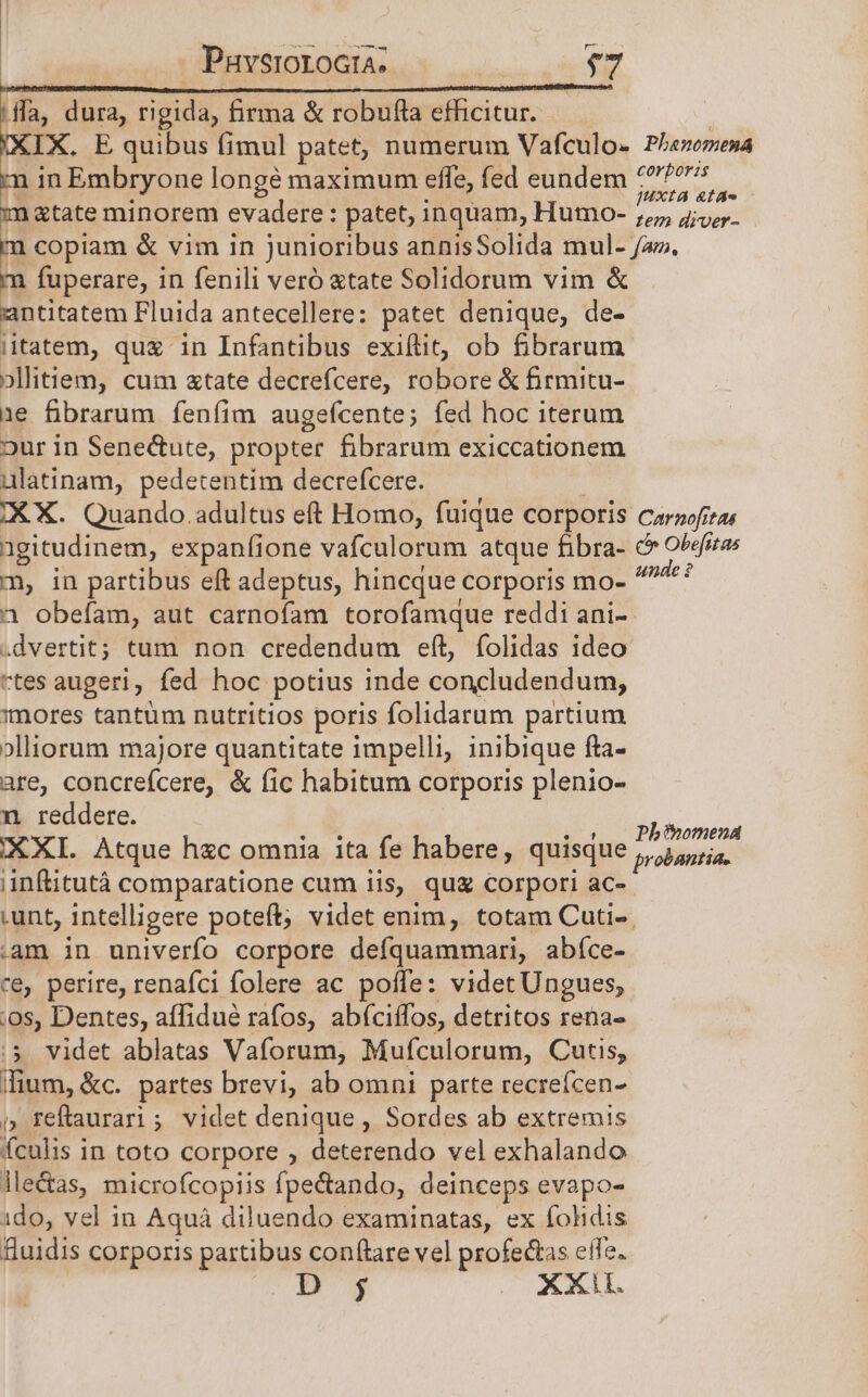 PuvsroroGta. $7 fla, dura, rigida, firma &amp; robufla efficitur. IX. E quibus fimul patet, numerum Vafculos Phanomena n in Embryone longé maximum effe, fed eundem 77 bn 2» m &amp;tate minorem evadere : patet, inquam, Humo- 77, ao copiam &amp; vim in junioribus annisSolida mul- fa». E fuperare, in fenili veró tate Solidorum vim &amp; antitatem Fluida antecellere: patet denique, de- iitatem, quz in Infantibus exiítit, ob fibrarum ollitiem, cum xtate decrefcere, robore &amp; firmitu- 1e fibrarum feníim augefcente; fed hoc iterum our in Senectute, propter fibrarum exiccationem ulatinam, pedetentim decrefcere. IX X. Quando. adultus eft Homo, fuique corporis carooftas agitudinem, expanfione vafculorum atque fibra- c Obefitas c» in partibus eft adeptus, hincque corporis ol dpud 1 obefam, aut carnofam torofamque reddi ani- .dvertit; tum non credendum eft, folidas ideo rtes augeri, fed hoc potius inde concludendum, mores tantüm nutritios poris folidarum partium »lliorum majore quantitate impelli inibique fta- are, concrefcere, &amp; fic habitum corporis plenio- n reddere. .OX «1. Phihomena (XXI. Atque h«c omnia ita fe habere, quisque probantia. nftitutà comparatione cum iis, qug corpori ac- .unt, intelligere poteft; videt enim, totam Cuti-. .Aam in univerfo corpore defquammari, abíce- ce, perire, renafci folere ac polife: videt Ungues, .os, Dentes, affiduà rafos, abíciffos, detritos rena- 5 videt ablatas Vaforum, Mufculorum, Cutis, lium, &amp;c. partes brevi, ab omni parte recreícen- j» Feftaurari; videt denique , Sordes ab extremis (culis in toto corpore , deterendo vel exhalando leas, microfcopiis fpectando, deinceps evapo- ido, vel in Aquá diluendo examinatas, ex fohidis Ruidis corporis partibus con(tare vel profedtas eie. j XXL