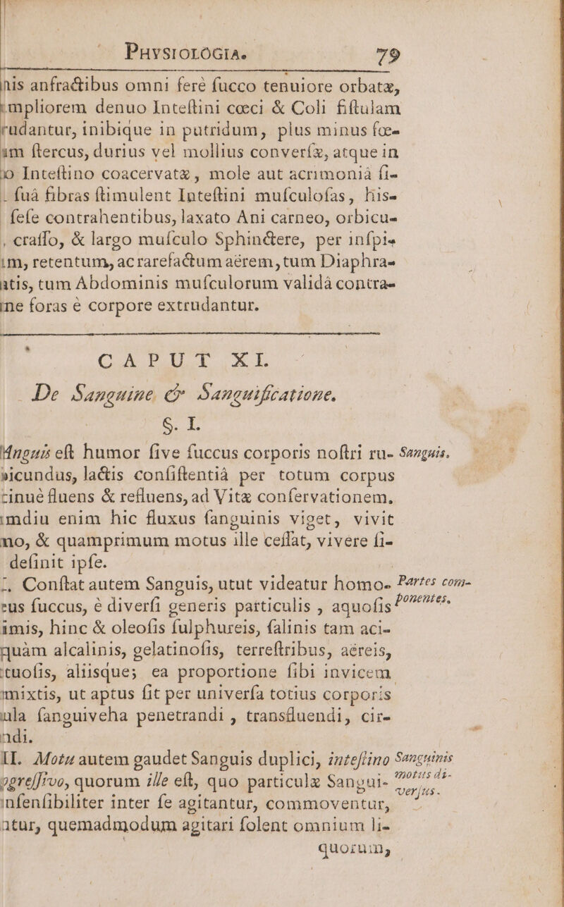 PuvsroroGia.- 79 inis anfra&amp;ibus omni feré fucco tenuiore orbatz, mpliorem denuo Inteflini ceci &amp; Coli fiftulam rüdantur, inibique in putridum, plus minus fce- 1m ftercus, durius vel mollius converíz, atque in )» Inteftino coacervatz , mole aut acrimonià fi- - fuáà fibras ftimulent Inteftini mufculofas, his- i fefe contrahentibus, laxato Ani carneo, orbicu- ) , craffo, &amp; largo mufculo Sphinétere, per infpi« im, retentum, acrarefactum aérem, tum Diaphra- atis, ctam Abdominis URS It validà contra- ine foras € corpore extrudantur. CX PIXEL De. Sanauine ec Sanguifizatione. dai Hngui ett humor five fuccus corporis noftri ru- Sazguis. »icundus, la&amp;is coníiftentià per totum corpus cinué fluens &amp; refluens, ad Vitz confervationem. mdiu enim hic fluxus fanguinis viget, vivit no, &amp; quamprimum motus ille cejfat, vivere fi- definit Ipfe. z. Conftat autem Sanguis, utut videatur homo Partes com- eus fuccus, e diverfi generis particulis , aquofis UAR imis, hinc &amp; oleofis fulphureis, falinis tam aci- quàm alcalinis, gelatinofis, terreftribus, aéreis, tuofis, aliisque; ea proportione fibi invicem. mixtis, ut aptus fit per univerfa totius corporis ula fanguiveha penetrandi , transdluendi, cir- adi. IL. Moz autem gaudet Sanguis duplici, in£effino Seucuinis sgrelJrvo, quorum ie eft, quo particule Sangui- 77. E infeníibiliter inter fe agitantur, commoventur, di atur, quemadmodum agitari folent omnium li- quorum;