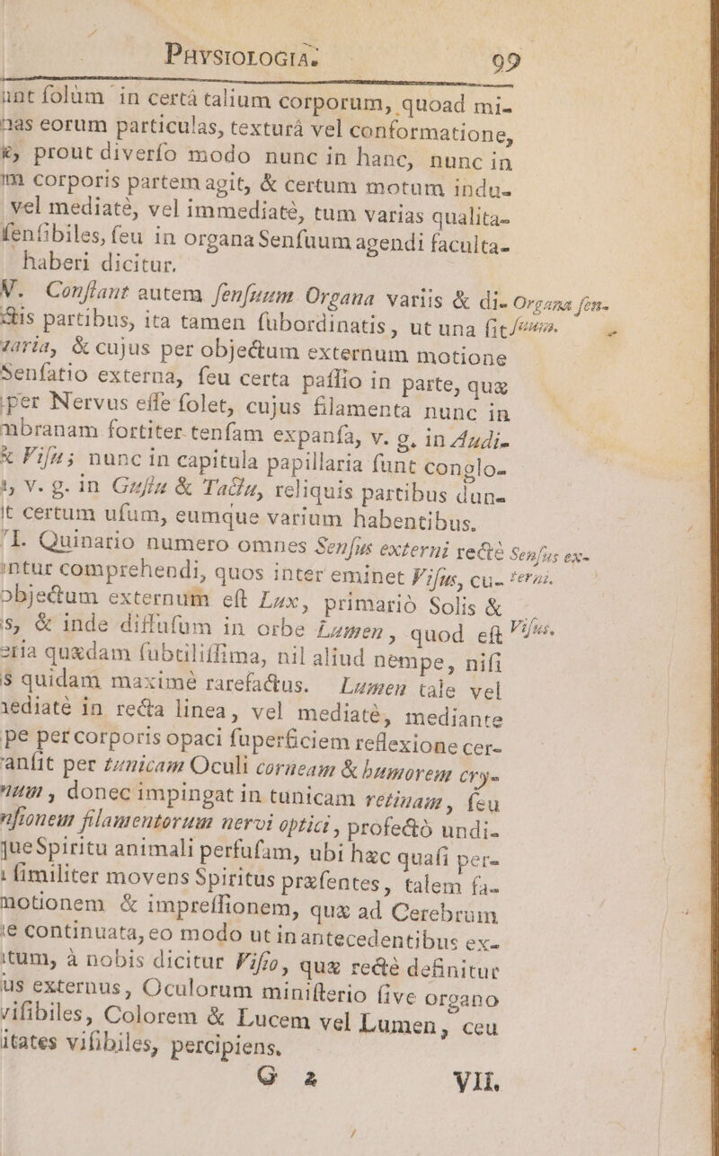 Pnuvsrorocua. — : 21290 unt folum in certá talium corporum, quoad mi. aas eorum particulas, texturá vel conformatione, &amp;; prout diverfo modo nunc in hanc, nunc in Im corporis partem agit, &amp; certum motum indu. yel mediaté, vel immediaté, tum varias qualita- fenfibiles, feu in organa Senfuum agendi faculta- haberi dicitur, M. Confiant autem. fenfunm. Orgaua variis &amp; di- Organa fon. chis partibus, ita tamen fuübordinatis ut una fit/euo. Ziria, &amp; cujus per objectum externum motione Senfatio externa, feu certa palio in parte, qug J3 per Nervus effe folet, cujus filamenta hunc iw 7 nbranam fortiter. tenfam expanfa, v. g. in Zadi- d x Fi[u; nuncin capitula papillaria func conglo- 1, V. g. in. Gziz &amp; Tala, reliquis partibus dun- It certum ufum, eumque varium habentibus, 'Ll. Quinario numero omnes Sen[us externi recte Senfus ex- intur comprehendi, quos inter eminet Vifus, cu- feras. obje&amp;dum externum eft Lux, primario Solis &amp; * s, &amp; inde diffufum in orbe £zmen , quod ef F7». stia quxdam (ubciliffima, nil aliud nempe, nifi 5 quidam maximé rarefaQus. — Lumen tale vel iediaté in. recta linea, vel mediaté, mediante pe per corporis opaci fuper&amp;ciem reflexione cer- aníit per zz/nicam Oculi corieag &amp; bumoremn Cry« I , donec impingat in tunicam reiinam, íeu froneu filamentorum nervi optici , profe&amp;ó undi. jueSpiritu animali perfufam, ubi hac quafi per- | fimiliter movens Spiritus pr&amp;fentes, talem fa. notionem &amp; impreffionem, qu&amp; ad Cerebrum ie continuata, eo modo ut in antecedentibus ex- itum, à nobis dicitur Fifi, quz re&amp;é definitur us externus, Oculorum miniflerio live organo vifibiles, Colorem &amp; Lucem vel Lumen, ceu itates vifibiles, percipiens. Q a VII. q