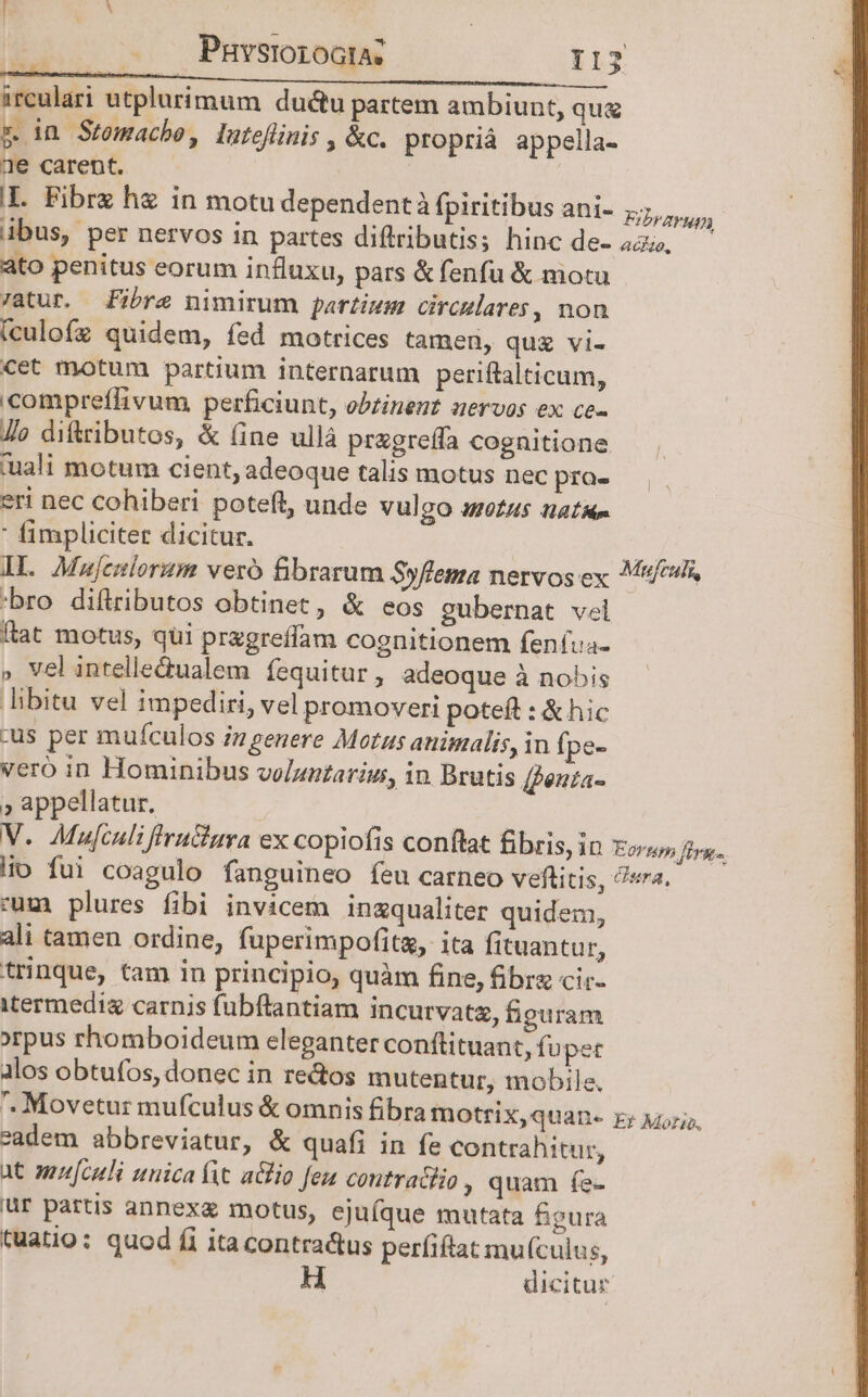 ireulari utplurimum du&amp;tu partem ambiunt, qu z in Stomache, lateflinis «c. proprià appella- 2e carent. ' I. Fibrz hz in motu dependentà fpiritibus ani- Frans ibus, per nervos in partes diftributis; hinc de- 4a, ato penitus eorum influxu, pars &amp; fenfu &amp; motu atur. Fibre nimirum partium circulares, non (culofz quidem, fed motrices tamen, qug vi- cet motum partium internarum periftalticum, compreffivum perficiunt, obtinent uervos ex ce- Jo diftributos, &amp; (ine ullà przgreffa cognitione tuali motum cient, adeoque talis motus nec pro- eri nec cohiberi poteft, unde vulgo 445 natam  fimpliciter dicitur. — iod) IL Majemlorum veró fibrarum Syflema nervos ex M/s 'bro diftributos obtinet, &amp; eos gubernat vel ftat motus, qui przgreffam cognitionem fenfua- » vel intelle&amp;ualem fequitur , adeoque à nobis libitu vel impediri, vel promoveri poteft : &amp; hic :us per muículos iz genere Motus animalis, in fpe- vero in Hominibus voluntarius, in Brutis [penta- » appellatur. | V. Mujculi fruGura ex copiofis conftat &amp;bris, in Eorum firg. !io fui coagulo fanguineo feu carneo veftitis, ?«a. cum plures fibi invicem inzgqualiter quidem, ali tamen ordine, fuperimpofit, ita fituantur, trinque, tam in principio, quàm fine, fibra cir- itermedig carnis fubftantiam incurvatz, figuram orpus rhomboideum eleganter conftituant, fupet los obtufos, donec in re&amp;os mutentur, mobile. . Movetur mufculus &amp; omnis fibra motrix,quan. eadem abbreviatur, &amp; quafi in fe contrahitur, X6 nz[culi unica fit aio feu contractio , quam íe- ur partis annex motus, ejufque mutata figura tuatio: quod fi itacontra&amp;us perfiftat mu(culus, | dicitur Ef Mot 20.