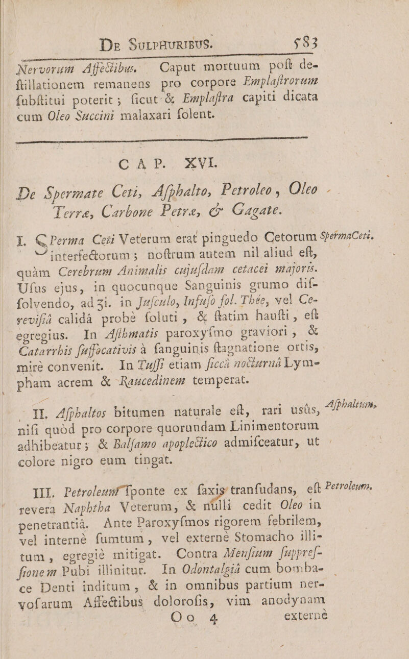 De SuriPHURIBUS. $83 Nervorum Affecibu. | Caput mortuum poft. de- filationem remanens pro corpore Emplafirorum fübfitui poterit; ficut &amp; Emplafra capit dicata cum Of/eo Succini ynalaxari folent. ea a —Ó MÀ CAP. XVI | De. Sperimate. Ceti, Afphalto, Petroleo , 07/7 | Terra, Carbone Petra, c Gagate. Y. QPerma Ceti Veterum erat pinguedo Cetorum SpermaCes. ^ VA interfectorum ; noftrum autem nil aliud eft, j | quàm Cerebrum Animalis cuju[dam cetacei gajora. Ufus ejus, in quocunque Sanguinis grumo dif- folvendo, ad 3i. in Jzczlo, Infujo fol. Tbée, vel Ce- vevifiá calidà probé foluti , &amp; ftatim haufti, eft egregius. In Zfibmatis paroxyfmo graviori , &amp; Catarrbis [4ffacativis à fanguinis ftapnatione Oft1S; miré convenit. In TulT: etiam ficcá no&amp;aruá Lym- pham acrem &amp; Razcedimem temperat. - XL. Afpbaltoes bitumen. naturale eft, rari üusüs, nifi quód pro corpore quorundam Linimentorum adhibeatur; &amp; Balfamo apopledlico admiíceatur, ut colore nigro eum tingat. Afpbaltum, IL Petroleuf ponte ex faxig'tranfudans, eft Perrelew. revera. Napbtba Veterum, &amp; nulli. cedit Oleo in penetrantià. Ante Paroxyímos rigorem febrilem, vel intezné. fumtum , vel externé Stomacho illi- tum , egregió mitigat. Contra Meufrum fappre[- fione: Pubi illinitur.. In Odontalgiá cum bomba- ce Denti inditum , &amp; in omnibus partium ner- vofarum Affe&amp;ibus dolorofis, vim anodynam