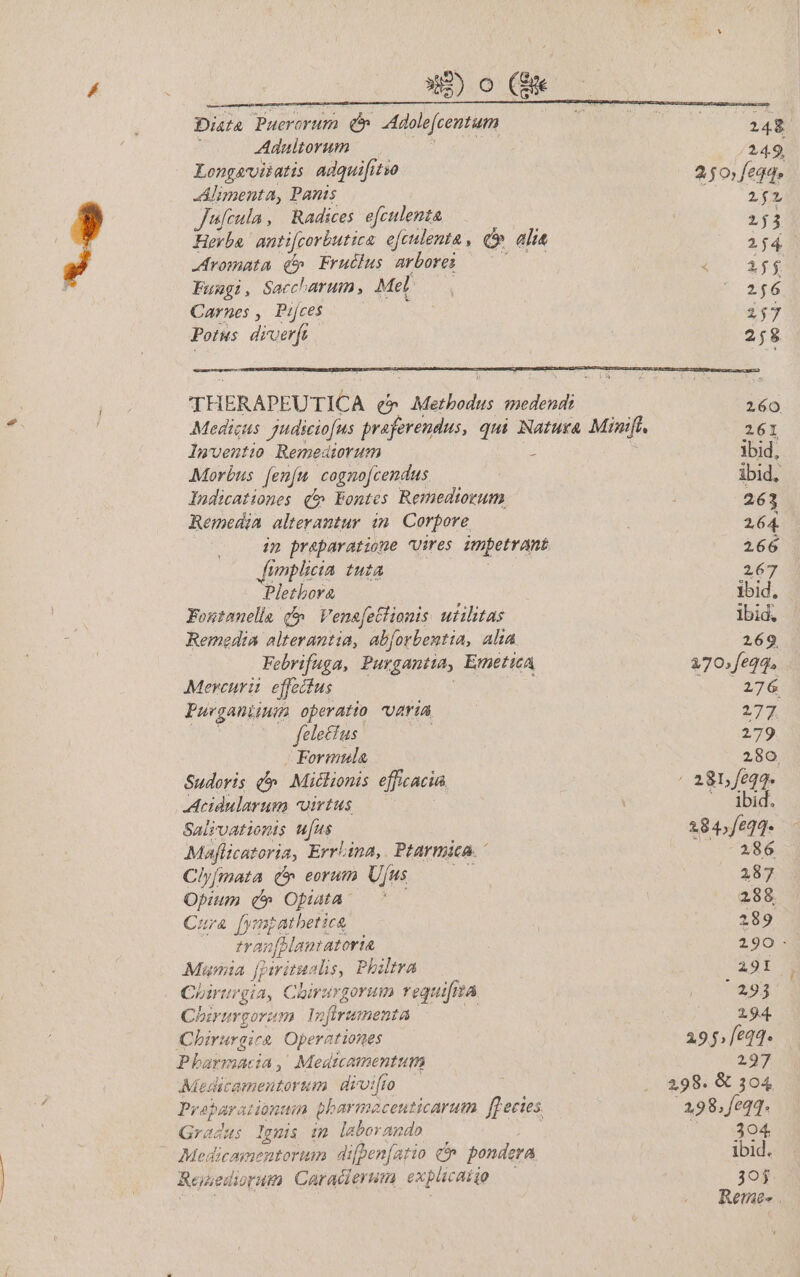 Dog. Diata TPuerorum P Adole[centum Adualtorum Longavitatis adquifitso Alimenta, Panis Jufcula , Radices efclenta Hevba antifcorbutica efculenta , i alia -romata qd» Fruélus arbores —— Fungi, Saccharum Mel Carnes , Pijces Potus dirverft 24$ 24.9, 250feqde 2f 253 264 | 21f$ 2656 25 258 quud E lwventio Remediorum - Morbus. [enu cogno[cendus ludicationes qf Eontes Remedtrum Remedia alterantur in. Corpore ip praeparatione Vires impetrant Jimplicia uta Pletbora Foutonella (5 Venafetlionis. utilitas Remedia alterantia, abforbentia, alta Febrifuga, Purgantta, ErneticA Mercurii. effectus Purganiium operatto AriÀ fele&amp;us Formula Sudoris (^ Miclionis efficacia, Acidularum virtus Saisvatiomis ufus Maflicatoria, Errlina,. Ptarmica. Cly[mata £&amp; eorum Ujus Opium q» Opaa c Cura [ympatbetica | tranfBlamtatoria Muta J Myitualis, Philtra Chirurgia, Chirargorum requifm 74 Chirur porum 1n firumenta Chirurgica Operationes Pharmacia, Medicamenttum Medicamentorum | dioi[ro Pr aparationtin pharmacenticarum ffecies Gradus Ignis im laborando Medlicamentortm difpenfatio co pondera Reuediorum Caracierum explicaiio 260 261 ibid, ibid, 263 2.64. 266 267 ibid, lbid, 269 270» feqq. 276 277 279 280. ELS —. ibid. 284»/eq]* 286 287 288. 489 290 - 291 1 29j 294 295.621. 297 298. &amp; 304 298. feqq. |. 304 ibid. 3oj Reme- .