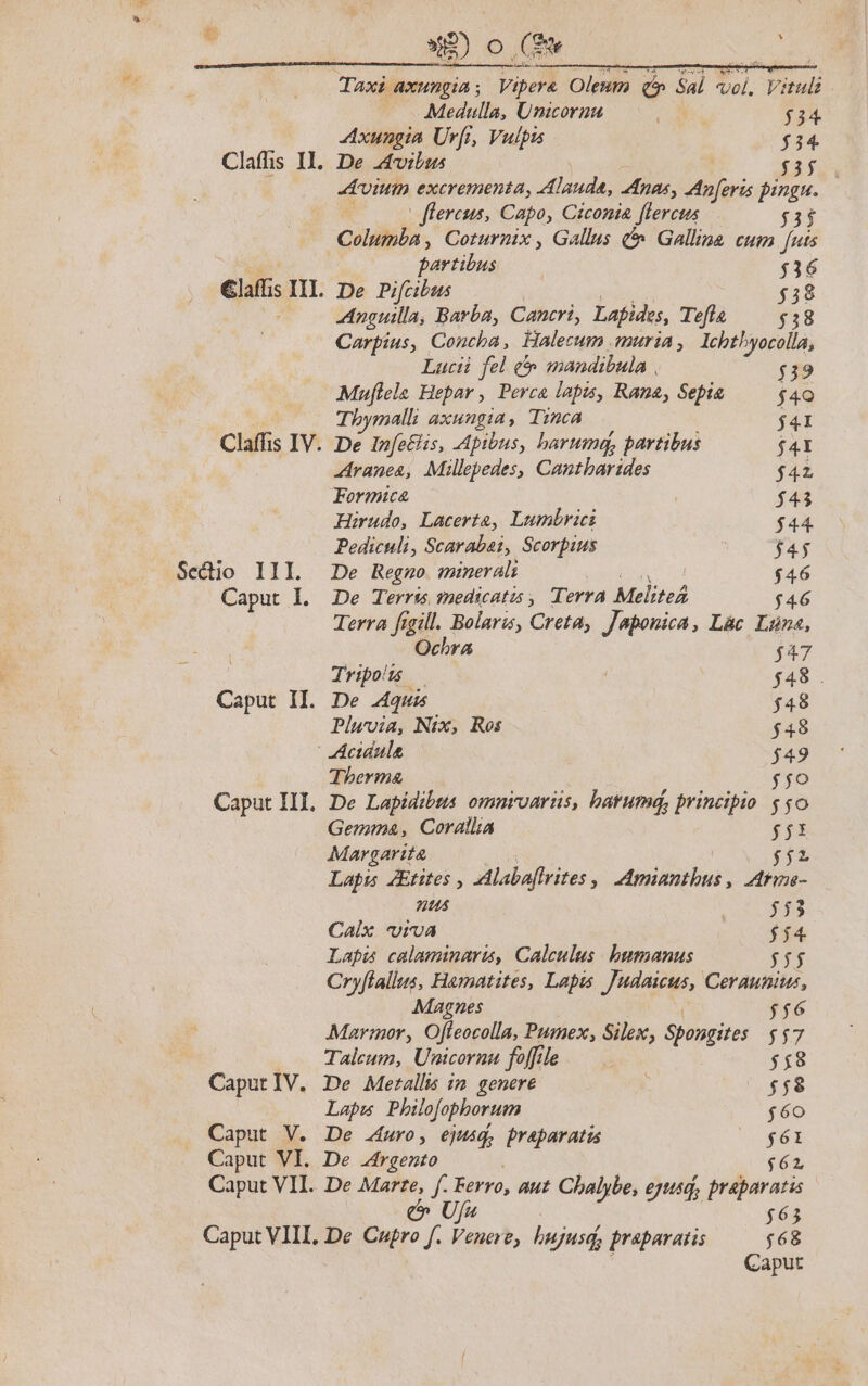 Secio III. Caput I. Caput II. Caput IV. Caput V. Caput VI. »A2) Oo ns ew j ; Mediulla, Unicoruu AE CN $34 Axungia Ur[i, Vulpis $34 ium excrementa, Alauda, Anas, Anferis pingu.— | flereus, Capo, Ciconia flercus í3ij stib. Coturnix, Gallus &amp; Galline cum futs quréeia | $36 De Pifcibus $38 Anguilla, Barba, Cancri, Lapides, Tefla $38 Carpius, Concha, Halecum muria, lcbtbyocolla, Lucii. fel c mandibula , $39 Muflela Hepar , Perca lapis, Rana, Sepia $40 Tbymalli axungia, Tinca $41 De Infe£lis, Apibus, barumd, partibus $4I zAranea, Millepedes, Cantbarides $42 Formica $43 Hirudo, Lacerta, Lumbrici $44 Pediculi, Scarabai, Scorpius fas De Regno mineral: $46 De Terris medicatis , Terra MeliteA $46 Terra figill. Bolaris, Creta, Japonica, Lac Luna, Ochra $47 Tripous — $48 . De Aquis $48 Plwvia, Nix, Ros $48 - Acidula $49 Therma $;o De Lapidibss omniroarüs, barumdq, principio $0 Gemma, Corallia $5 Margartt $$ Lapis JEtites Alabaftrites s Andinban tine- tus 121. gU Calix viva $$4 Lapis calaminaru, Calculus. humanus 555 Cryflallus, Hamatites, Lapis JARAPW: Ceraunius, Magnes $$6 Marmor, Ofteocolla, Pumex, Silex, Spongite: $$7 Talcum, Unicornu foffile 5$8 De Metallis im genere $58 Lapm Philo[ophorum $60 De .4uro, ejusq, praparatis VE E De rgento $62 De Marte, f. Ferro, aut Cbalybe, ejusd, praparatis U/s | $63