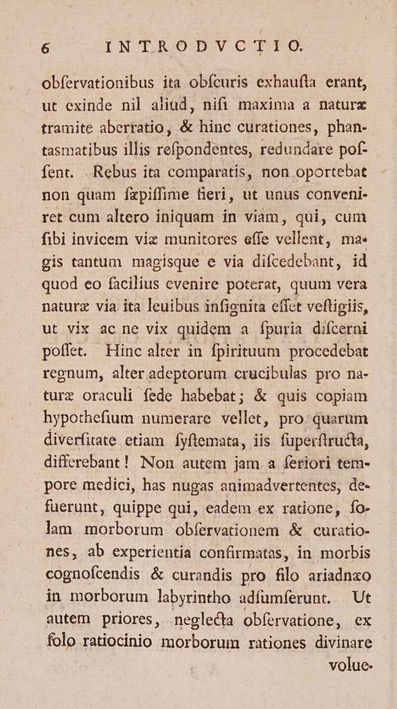 obfervationibus ita obfcuris exhaufta erant, ut exinde nil aliud, nifi maxima a naturx tramite aberratio, &amp; hinc curationes, phan- tasmatibus illis refpondentes, redundare pof- fent. Rebus ita comparatis, non oportebat non quam fxpiffime fieri, ut unus conveni- ret cum altero iniquam in viam, qui, cum fibi invicem viz munitores effe vellent, ma. gis tantum magisque e via difcedebant, id quod eo facilius evenire poterat, quum vera naturz via ita leuibus infignita effet veftigiis, ut vix ac ne vix quidem a fpuria difcerni poffet. Hinc alter in fpirituum procedebat regnum, alter adeptorum crucibulas pro na- turz oraculi fede habebat; &amp; quis copiam hypothefium numerare vellet, pro: quarum diverfitate etiam. Íyftemata, iis fuperftructa, differebant ! Non autem jam a feriori tem- pore medici, has nugas animadvertentes, de- fuerunt, quippe qui, eadem ex ratione, fo- lam. morborum obfervationem &amp;.curatio- nes, ab experientia confirmatas, in morbis cognofcendis &amp; curandis pro filo ariadnxo in morborum labyrintho adfumferunt. Ut autem priores, neglecta obíervatione, ex folo ratiocinio morborum rationes divinare volue.