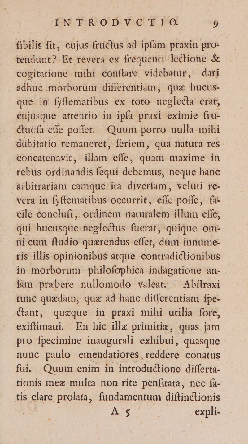 fibilis fit, cujus fructus ad ipfàm praxin pro- tendunt? Et revera ex frequenti lectione &amp; cogitatione mihi conflare videbatur, dari adhuc morborum differentiam, quz hucus- que in íyftematibus ex toto neglecta erat, cujusque attentio in ipfa praxi eximie fru- &amp;uofa effe poffet. Quum porro nulla mihi dübitatio remaneret, feriem, qua natura res concatenavit, illam effe, quam maxime in rebus ordinandis fequi debemus, neque hanc aibitrariam eamque ita diveríam, veluti re- vera in fyftematibus occurrit, effe poffe, fa- cile conclufi,. ordinem naturalem illum efle, qui hucusque. neglectus fuerat, quique om- ii cum ftudio quxrendus effet, dum innume- ris illis opinionibus atque contradictionibus in morborum philofophica indagatione an- fam przbere nullomodo valeat. ^ Abftraxi tunc quzdam, quz ad hanc differentiam fpe- Cant, quzque in praxi mihi utilia fore, exiftimaui. En hic ille primitiz, quas jam pro fpecimine inaugurali exhibui, quasque nunc paulo emendatiores Jeddud conatus fui. Quum enim in introductione differta- tionis mez multa non rite penfitata, nec fa- tis clare prolata , fundamentum diftinctionis | AJS expli-