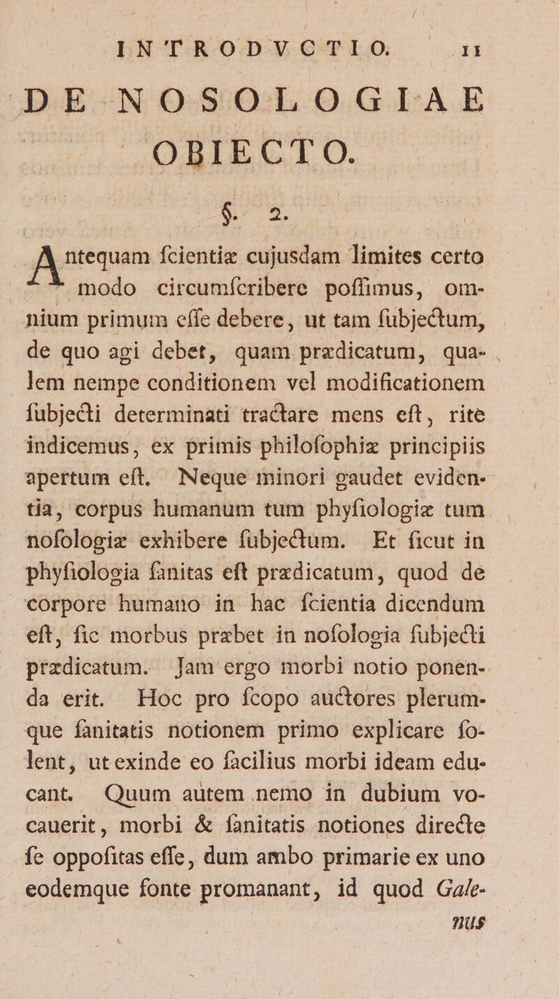 DE NOSOLOGIAE X. OBIECT O. E o2. | fAytequem Ícientiz cujusdam limites certo ^^ modo circumícribere poffimus, om- nium primum effe debere, ut tam fubjectum, de quo agi debet, quam predicatum, qua- lem nempe conditionem vel modificationem fubjecti determinati tractare mens eft, rite indicemus, ex primis philofophiz principiis apertum eft. Neque minori gaudet eviden- tia, corpus humanum tum phyfiologiz tum nofologiz exhibere fübjeCtum. — Et ficut in phyfiologia fanitas eft przdicatum, quod de corpore humano in hac ícientia dicendum eft, fic morbus przbet in nofologia fubjecti przdicatum. Jam ergo morbi notio ponen- - da erit Hoc pro fcopo auctores plerum- que fanitatis notionem primo explicare fo- lent, utexinde eo facilius morbi ideam edu- cant Quum autem nemo in dubium vo- cauerit, morbi &amp; [fànitatis notiones directe fe oppofitas effe, dum ambo primarie ex uno eodemque fonte promanant, id quod Ga/- nus