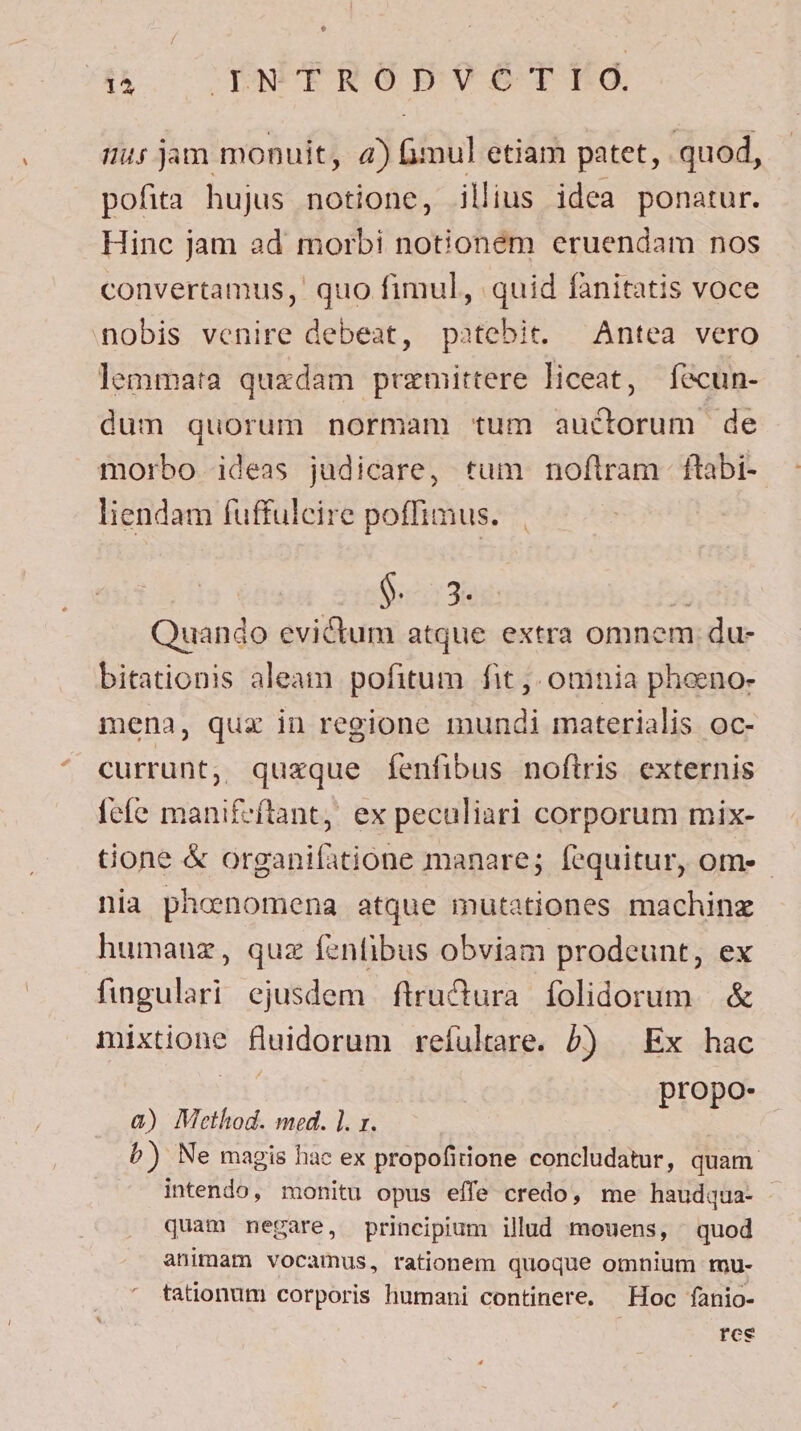 ak OYNUERGPBO9éSTEG. Hi jam monuit, 4) imul etiam patet, quod, pofita hujus notione, illius idea ponatur. Hinc jam ad morbi notionem eruendam nos convertamus, quo fimul, quid fanitatis voce nobis venire debeat, patebit. — Antea vero lemmata quxdam premittere liceat, fecun- dum quorum normam tum auctorum de morbo ideas judicare, tum noftram ftabi-- liendam fuffulcire poffimus. 00$ 3. x Quando evictum atque extra omnem du- bitationis aleam pofitum fit ,- oninia pheeno- mena, qua in regione mundi materialis oc- currunt, quzque fenfibus noftris externis fcfe manifeftant, ex peculiari corporum mix- tione &amp; organifatione manare; fequitur, ome - nia phenomena atque mutationes machinz humauz, quz fenfibus obviam prodeunt, ex fingulari ejusdem ftrucura folidorum &amp; mixtione fluidorum refultare. b) | Ex hac propo- à) Method. med. ]. x. | b) Ne magis hac ex propofitione concludatur, quam intendo, monitu opus effe credo, me haudqua- quam mnegare, principium illud mouens, quod animam vocamus, rationem quoque omnium tnu- tationum corporis humani continere. Hoc fanio- res