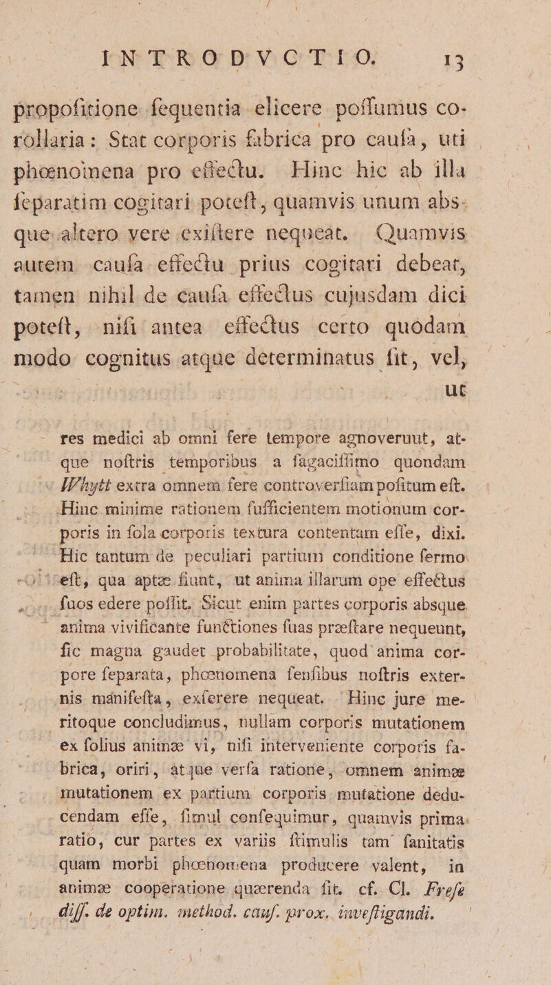 Jedes vQUEDO ——o 1 propofitione. fequentia elicere. poffumus co- rollaria: Stat corporis fabrica pro caufa, uti phoenoinena pro effectu. Hinc hic ab illa Íeparatim cogitari poteft, quamvis unum abs. que: altero vere .exiítere nequeat, Quamvis autem. caufa. effectu prius cogitari debeat, tamen nihil de cauíà effectus cujusdam dici poteft, nifi antea cífectus certo. quódam modo cognitus atque determinatus fit, vel, i ut res medici ab omni fere tempore agnoveruut, at- que noftris temporibus a fagaciffimo quondam « IPhytt extra omnem fere controverfiam pofitum eft. .Hinc minime rationem fufficientem motionum cor- poris in fola corporis textura contentum effe, dixi. -Hic tantum de peculiari partium conditione fermo. -üliseft, qua aptz fiant, ut anima illarum ope effectus ... fuos edere poffit. Sicut enim partes corporis absque. . anima vivificante functiones fuas przeftare nequeunt, fic magna gaudet probahilitate, quod' anima cor- . pore feparata, phoenomens fenfibus noftris exter- nis mánifeíta, ex(erere nequeat. 'Hinc jure me- fitoque concludimnus, nullam corporis mutationem ex folius animae vi, nifi interveniente corporis fa- brica, oriri, atque verfa ratione; omnem anime mutationem ex partium. corporis mutatione dedu- cendam effe, fimul confequimur, quainvis prima. ratio, cur partes ex varis [ftimulis tam fanitatis quam morbi phoenomena producere valent, in animae cooperatione quzrenda fit. cf. Cl. Free |. diff. de optim. inethod. cauf. prox. invefligandi.