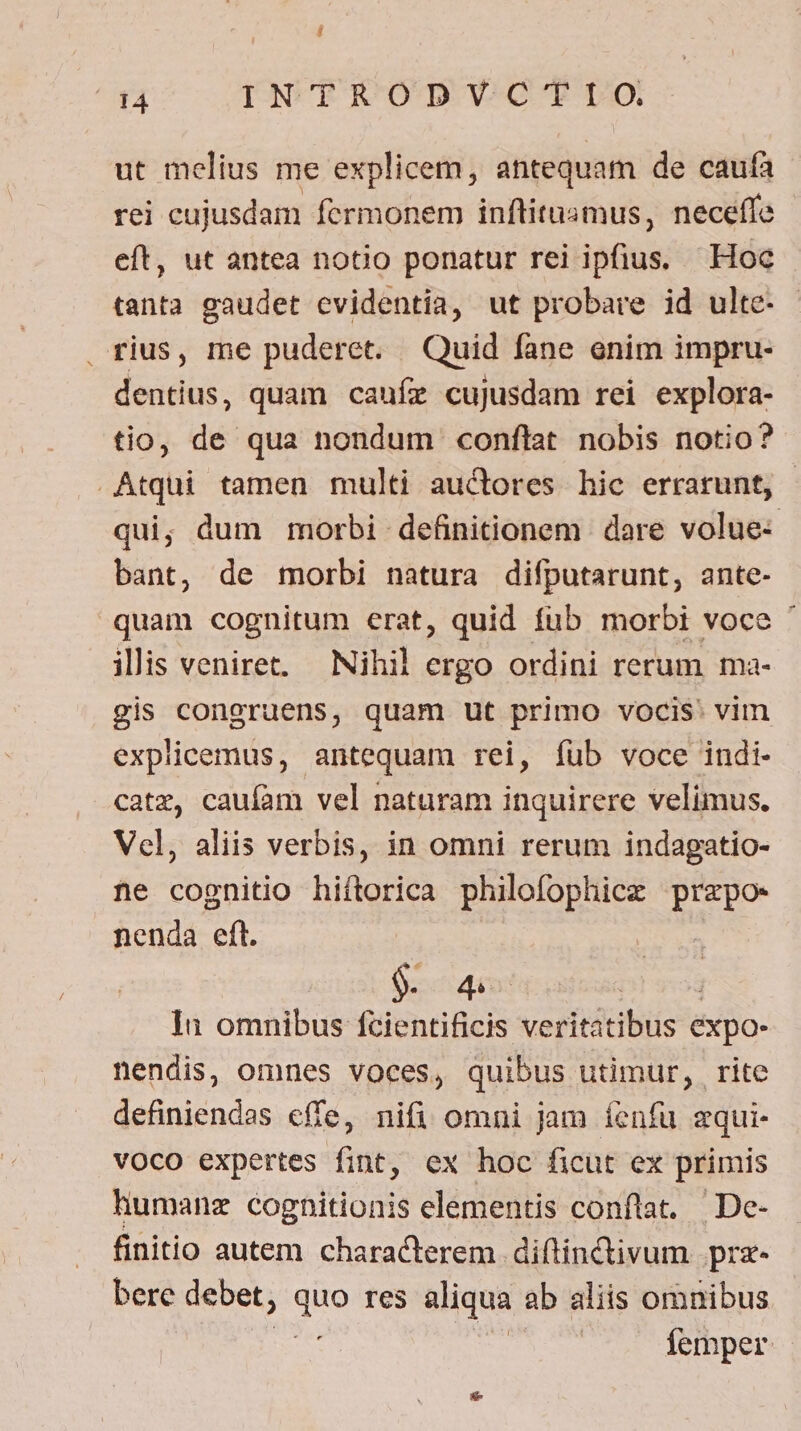 ut melius me explicem, antequam de caufa rei cujusdam fermonem inftitusmus, neceffe eft, ut antea notio ponatur rei ib Quk Hoc tanta gaudet cvidentia, ut probare id ulte- . rius, me puderct. Quid fane enim impru- dentius, quam caufz cujusdam rei explora- tio, de qua nondum conflat nobis notio? Atqui tamen multi auctores hic errarunt, | qui; dum morbi definitionem dare volue- bant, de morbi natura difputarunt, ante- quam cognitum erat, quid fub morbi voce ' illis veniret. — Nihil ergo ordini rerum ma- gis coneruens, quam ut primo vocis: vim explicemus, antequam rei, íub voce indi- catz, caufam vel naturam inquirere velimus. Vel, aliis verbis, in omni rerum indagatio- ne cognitio hiftorica philofophicz Rig nenda eft. 9. 4 | In omnibus fcientificis verititibls expo- nendis, omnes voces, quibus utimur, rite definiendas effe, nifi omni jam íenfu zqui- voco expertes fint, ex hoc ficut ex primis humanz cognitionis elementis conflat. De- finitio autem characterem diftinctivum prz- bere debet, s res aliqua ab aliis omnibus | | femper