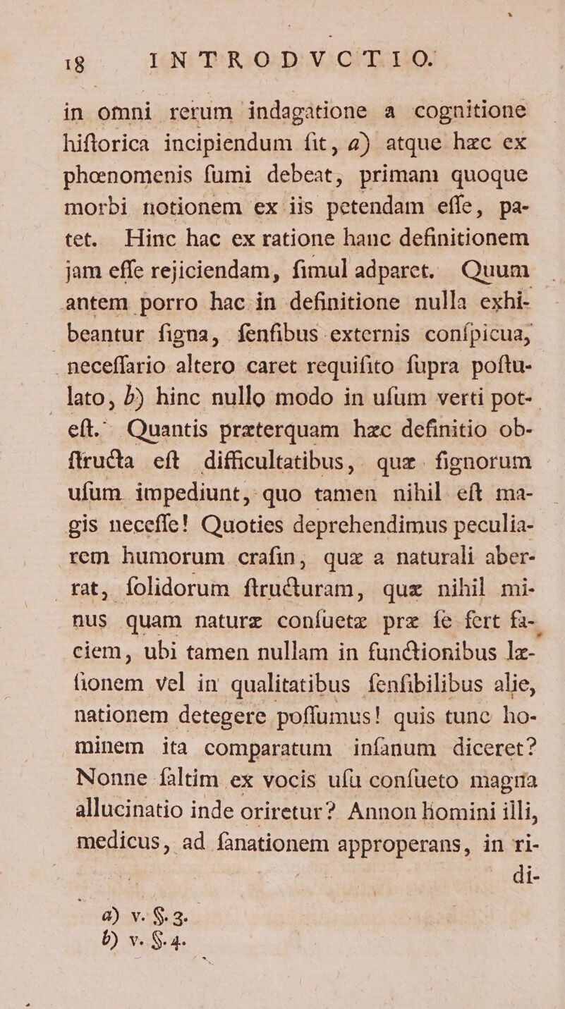 $.,- ISNCIERSOSDH VL OPIIQU in omni rerum indagatione a cognitione hiflorica incipiendum fit, 2) atque hzc ex phoenomenis fumi decis primam quoque morbi notionem ex iis petendam effe, pa- tet. Hinc hac ex ratione hanc definitionem jam effe rejiciendam, fimul adparet. Quum antem porro hac in definitione nulla exhi- beantur figna, fenfibus externis conípicua, . neceffario altero caret requifito fupra poftu- lato, 5) hinc nullo modo in ufüm verti pot-. eft. Quantis praterquam hzc definitio ob- ftructa eft difficultatibus, quz. fignorum ufüm impediunt, quo tamen nihil eft ma- gis neceffe! Quoties deprehendimus peculia- rem humorum crafin, quz a naturali aber- , folidorum ftructuram, quz nihil mi- ^e quam naturz coníuetz prz íe fert fa-. ciem, ubi tamen nullam in functionibus lz- honem vel in qualitatibus fenfibilibus alie, nationem detegere poffumus! quis tunc ho- minem ita comparatum infanum diceret? Nonne faltim ex vocis ufu confueto magia allucinatio inde oriretur? Annon liomini illi, medicus, ad fanationem approperans, in ri- | di- à) v. $.3.