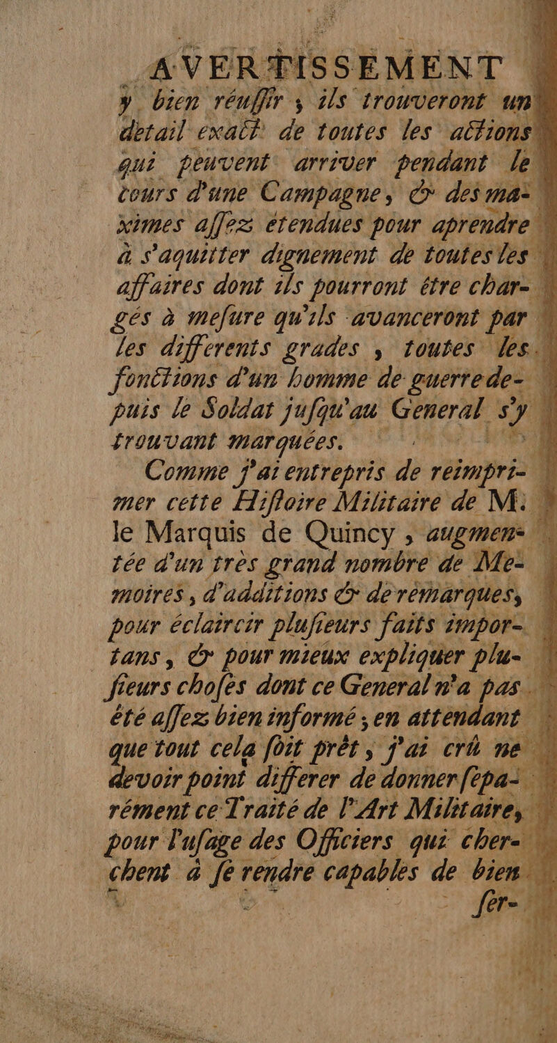 A VEÉR‘TISS EMENT F y. bien réuffir ; ils trouveront un) detail exail de toutes les actions qui peuvent arriver peñdant leu cours d'une Campagne, © des ma ximes affez étendues pour aprendre | a s'aquitter dignement de toutesles affaires dont 1}s pourront étre char-. gés à mefure qu'ils avanceront Par w les differents grades ; toutes les fonêtions d'un homme de guerrede- puis le Soldat jufqu'au GPRereE s ve Î trouvant marquées. | nL. Comme j'ai entrepris de rein prie À mer cette Hifloire Militaire de M. le Marquis de Quincy, augmen* tée d'un très grand nombre de Me: | moires , d'additions &amp; de remarques, | pour éclaireir plufieurs faits impor ans, © pour mieux expliquer plu- | fieurs chofès dont ce General n'a pas. été affez bien informé; en attendant que tout cela foit prèt ; j'ai crû ne \ devoir point differer de donner ftpa: | rément ce Traité de l'Art Militaire, w pour lufage des Officiers qui cher- 77 a fe sé dé capables de bien. fl