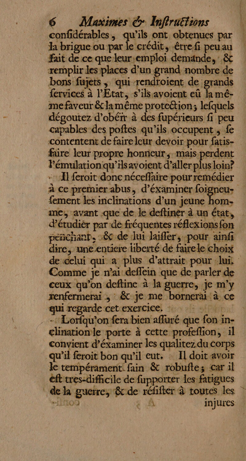 confidérables , qu’ils ont, obtenues par h brigue ou par le crédit, -étrefi peuau ait de ce que leur:emploi demande, .&amp; remplir les places d’un grand nombre de bons fujets ; qui-rendroient de grands fervices à l'Etat, s’ilssavoient eû la mé- me faveur &amp; la même proteétion; lefquels dégoutez d’obéir à des fupérieurs fi peu capables-des poñtes qu’ils occupent ; fe contentent de faire leur devoir pour fatis- faire leur propre honneurs. Sn Fémulation qu’ilsavoient d’aller plus loin? A] feroit donc néceflaire pour remédier à ce premier abus, d’éxaminer foigneus fement les inclinations d’un jeune hom- me, avant .que de le deftiner à un état, d’étudiér par de fréquentes réflexions fon peñchant. :&amp; de Jui laifler, pour ainfi dire, une entiere liberté dé fairele choix de celui qui a plus d’attrait pour lui. Comme je n'ai deffein que de parler de ceux qu’on deftine à la guerre, je m'y xenfermerai , : &amp; je me bornerai à ce qui regarde cet exercice, . -Lorfqu’on fera bien afluré que fon in- clinationle porte à cette profeflion, il convient d’éxaminer les qualitez.du corps qu’il feroit bon qu'il eut. : Il doit avoir le tempérament. fain &amp; robuftez car il éfttres-diffcile de fupporter les fatigues dela guerre, &amp; de réfifier à toutes les. #00 ÿ MA injures