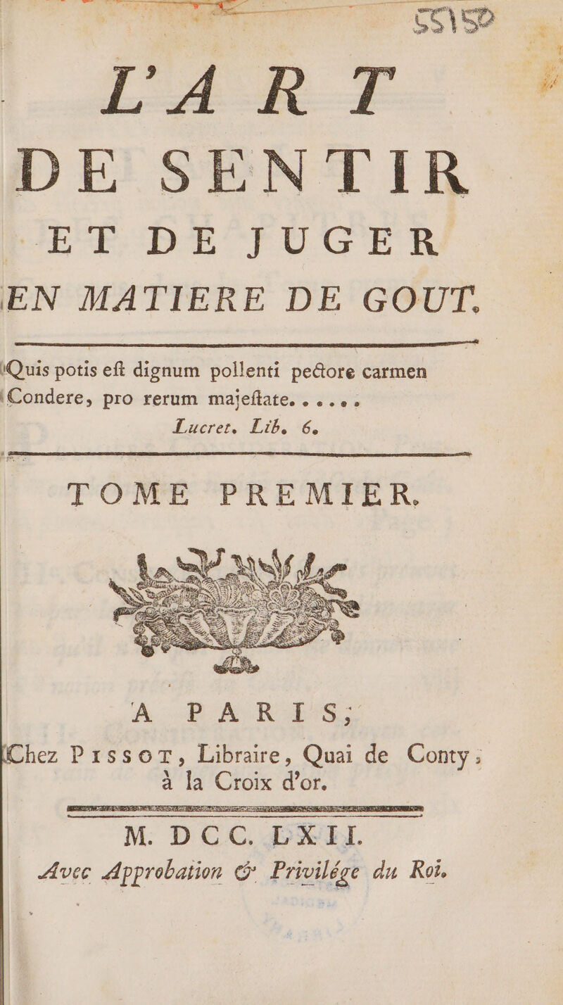 L'A R T DE SENTIR ER DE CFUCER EN MATIERE DE GOUT, Quis potis eft dignum pollenti peltore carmen \Condere, pro rerum majeftate. . ..., Lérer. La... TOME PREMIER. À... ARTE hez PrssoT, Libraire, Quai de Conty, à la bai d'or.