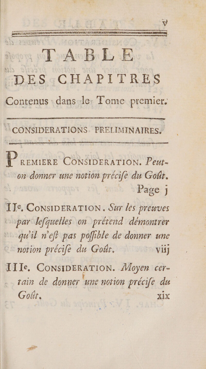 :DES:CHAPITRES Contenus : dans le: Tome premier. CONSIDERATIONS. PRELIMINAIRES. P REMIERE CONSIDERATION. Peut- on donner une notion précife du Goût. Page ; ITe, CoNSIDERATION. Sur les preuves topar lefquelles on prétend démontrer qu'il nef? pas poffible de donner une notion précile du Goër. vi IIIe. CoNsIDERATION. Moyen cer- tain de donner ‘une norion précife du Goër. Des XIX