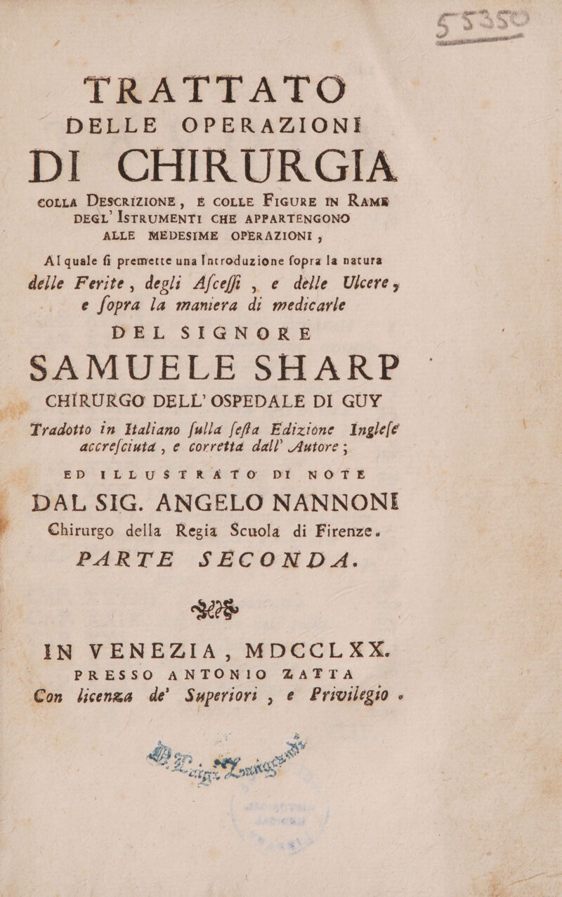 DELLE OPERAZIONI DI CHIRURGIA €OLLA DESCRIZIONE , E coLLE FiGuRE IN Ram DEGLISTRUMENTI CHE APPARTENGONO ALLE MEDESIME OPERAZIONI, AI quale fi premette una Introduzione fopra la natura delle Ferite, degli Afceffi , e delle Ulcere; e fopra la mamera di medicarle DEL SIGNORE SAMUELE SHARP CHIRURGO DELL'OSPEDALE DI GUY Tradotto in Haliano fulla fefa Edizione Inglefe accrefciuta , e corretta dall’ Autore ; ED ILLUSTRATO DI NOTE DAL SIG. ANGELO NANNONI Chirurgo della Regia Scuola di Firenze. PARTE SECONDA. IN VENEZIA, MDCCLXX. PRESSO ANTONIO ZATTA Con licenza de’ Superiori , e Privilegio è è Ma