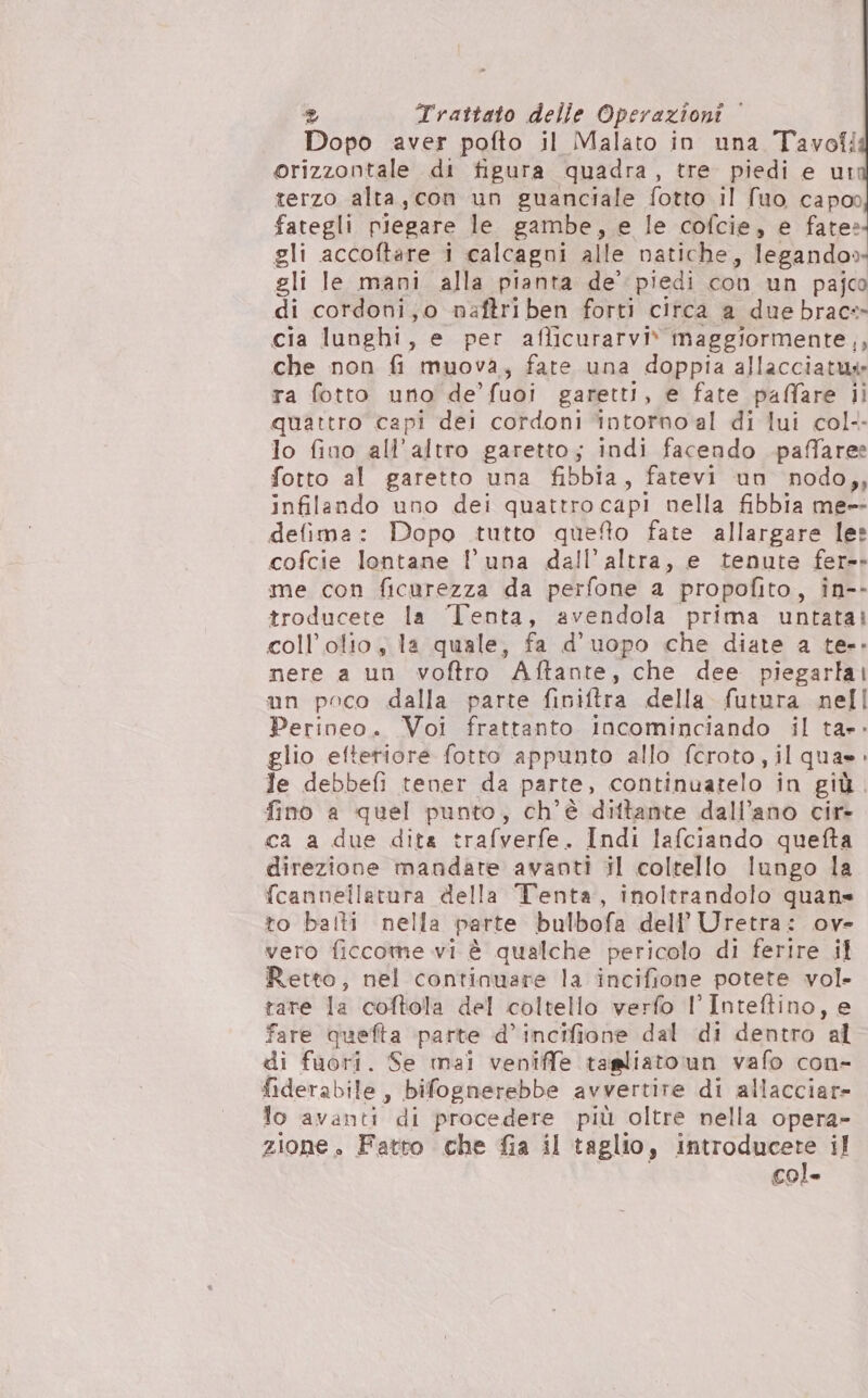 Dopo aver pofto il Malato in una Tavoli orizzontale di figura quadra, tre. piedi e ui terzo alta, con un guanciale fotto Il fuo capoo fategli piegare le gambe, e le cofcie, e fate» gli accoftare i calcagni alle natiche, legando» gli le mani alla pianta de’ piedi con un pajco di cordoni,o naftriben forti circa a due brac» cia lunghi, e per afficurarviv maggiormente,, che non fi muova, fate una doppia allacciatws ra fotto uno de’ fuoi garetti, e fate paffare li quattro capi dei cordoni ‘intorno al di lui col-- lo fino all’altro garetto; indi facendo paffaree fotto al garetto una fibbia, fatevi un nodo,, infilando uno dei quattro capi nella fibbia me-- defima: Dopo tutto queto fate allargare les cofcie lontane l'una deall’altra, e tenute fer-- me con ficurezza da perfone a propofito, in-- troducete la ‘Tenta, avendola prima untatai coll’olio s la quale, fa d’uopo che diate a te-- nere a un voftro Aftante, che dee piegarlai un poco dalla parte finiftra della futura nell Perineo. Voi frattanto incominciando il ta». glio eftetiore fotto appunto allo fcroto, il qua». le debbefi tener da parte, continuarelo in giù. fino a quel punto, ch’è dittante dall’ano cir- ca a due dita trafverfe » Indi lafciando quefta direzione mandate avanti il coltello lungo la fcannellatura della Tenta, inoltrandolo quans to balti nella parte bulbofa dell’ Uretra: ov- vero ficcome vi è qualche pericolo di ferire il Retto, nel continuare la incifione potete vol- tare la coftola del coltello verfo l’Inteftino, e fare quefta parte d’incifione dal di dentro ‘al di fuori. Se mai veniffe tagliato un vafo con- fideral bile , bifognerebbe avvertire di allacciare lo avanti di procedere più oltre nella opera- zione. Fatto che fia il taglio, introducere il col.