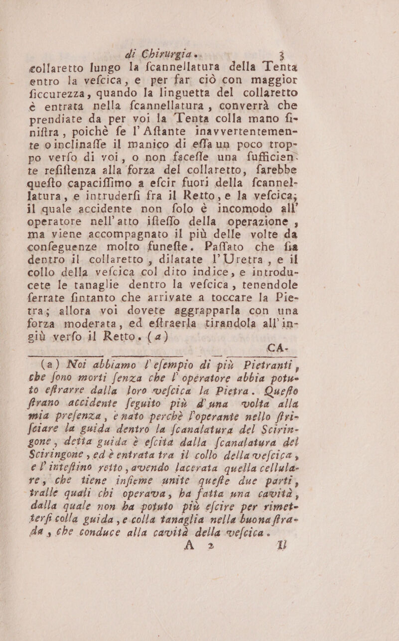 gollaretto lungo la fcannellatura della Tenta entro la vefcica, e per far ciò con maggior ficcurezza, quando la linguetta del collaretto è entrata nella fcannellatura, converrà che prendiate da per voi la Tenta colla mano fi- niftra, poichè fe I Affante inavvertentemen- te oinclinaffe il manico di effa un poco trop» po verfo di voi, o non faceffle una fufficien. te refiftenza alla forza del collaretto, farebbe quefto capaciffimo a efcir fuori della fcannel- latura, e intruderfi fra il Retto, e la vefcica; il quale accidente non folo è incomodo all’ operatore nell'atto ifteffo della operazione , ma viene accompagnato il più delle volte da confeguenze molto funefte. Paffato che fia dentro il collaretto , dilatate l’Uretra, e il collo della vefcica col dito indice, e introdu- cete le tanaglie dentro la vefcica , tenendole ferrate fintanto che arrivate a toccare la Pie- tra; allora voi dovete aggrapparla con una forza moderata, ed eftraerla tirandola all’ in- giù verfo il Retto. (a) eat CA. (a) Noî abbiamo l'efempio di più Pietranti, che fono morti fenza che l'operatore abbia potue to effrarre dalla loro vefcica la Pietra. Queffo firano accidente feguito più d'una volta alla mia prefenza, nato perchè loperante nello firi- fciare la guida dentro la fcanalatura del Scirin- gone, detta guida è efcità dalla fcanalatura del Sciringone sedè entrata tra il collo della vefcica, el'inteffino reito, avendo lacerata quella cellula» res che tiene infieme unite queffte due parti, dralle quali chi operava, ha fatta una cavità, dalla quale non ba potuto più efcire per rimet- terfi colla guida se.colla tanaglia nella buona ffrra- da s che conduce alla cavità della vefcica 2 Il