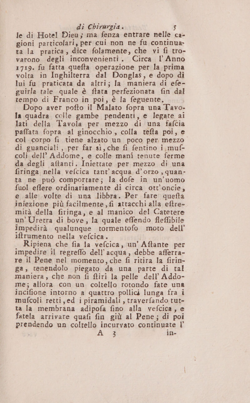 le di Hotel Dieu; ma fenza entrare nelle ca- gioni particolari, per cui non ne fu continua» ta la pratica, dice folamente, che vi fi tro- varono degli inconvenienti. Circa l'Anno 1719. fu fatta quefta operazione per la prima volta in Inghilterra dal Donglas, e dopo di lui fu praticata da altri; la maniera di efe- guirla tale quale è ftata perfezionata fin dal tempo di Franco in poi, è la feguente, Dopo aver pofto il Malato fopra una Tavo» la quadra colle gambe pendenti, e legate ai lati della Tavola per mezzo di una fafcia paffata fopra al ginocchio, colla tefta poi, e col. corpo fi tiene alzato un poco per mezzo. di guanciali, per far sì, che fi fentino i, muf- coli dell’ Addome, e colle mani tenute ferme da degli aftanti. Iniettate per mezzo di una firinga nella vefcica tant’ acqua d’orzo ,quan- ta ne può comportare; la dofe in un’uomo fuol effere ordinariamente di circa ott’oncie, e alle volte di una libbra. Per fare quefta iniezione più facilmente, fi attacchi alla eftre- mità della firinga, e al manico del Catetere un’ Uretra di bove, la quale effendo flefibile impedirà qualunque tormentofo moto dell’ iftrumento nella vefcica. Ripiena che fia la vefcica, un’ Aftante per impedire il regreffo dell’acqua, debbe afferra- re il Pene nel momento, che fi ritira la firin- ga, tenendolo piegato da una parte di tal maniera, che non fi ftiri la pelle dell’ Addo- me; allora con un coltello rotondo fate una incifione intorno a quattro pollici lunga fra i mufcoli retti, ed ipiramidali, traverfando tut- ta la membrana adipofa fino alla vefcica, e fatela arrivare quafi fin giù al Pene; di poi prendendo un coltello incurvato continuate |’ 3 ine