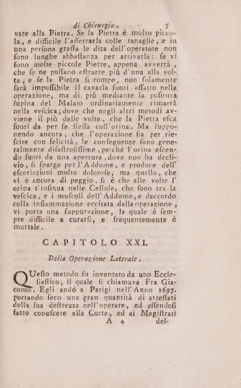 \ vate alla Pietra. Se la Pietra è molto picco- la, e difficile l’afferrarla colle tanaglie, e in una perfona graffa le dita dell'operatore non fono lunghe abbaftanza per arrivarla: fe vi fono molte piccole Pietre, appena avVVerr”à ; che fe ne poffano eftrarre più d'una alla vol» ta, e fe la Pietra {i rompe, non folamente farà impoffibile il cavarla fuori affatto nella operazione, ma di più mediante la pofitura fupina del Malato. ordinariamente rimarrà nella vefcica ; dove che negli altri metodi av- viene il più delle volte, che la Pietra efca fuori da per fe fleffla coll’orina. Ma fuppo- nendo ancota, che l’operazione fia per rie- fcire ‘con felicità, le confeguenze fono gene- talmente difaftrofiffime., perchè ‘l orina efcen- do fuori da una apertura, dove non ha decli- vio; fi fparge per l'Addome, e produce dell’ efcotiazioni molto dolorofe; ma quello, che vi è ancora di peggio, fi è che alle volte l’ orina Ss ‘infinua nelle Cellule, che fono tra. la vefcica, e 1 mufcoli dell’ Addome,e daccordo colla infiammazione eccitata dalla, operazione ; vi porta una fuppurazione, la quale è fem- pre difficile a curatfi, e frequentemente è mortale , GA:PI TTOLO XXI. | Della Operazione Laterale, NUefto metodo fu inventato da uno Eccle= fiaftico; il quale fi chiamava Fra Gia- como. Egli andò a Parigi nell’Anno 1697. portando feco una gran quantità di atteftati della fua deftrezza nell’operare, ed effendofi fatto meriente alla Gorte, ed ai Magiftrati A 4 del.