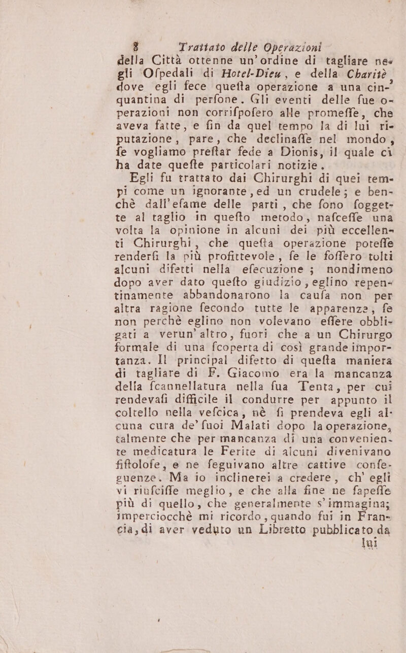 della Città ottenne un’ordine di tagliare nes gli Ofpedali di Hote/-Dieu, e della Charitè dove egli fece quetta operazione a una cin- quantina di perfone. Gli eventi delle fue o- perazioni non corrifpofero alle promeffe, che aveva fatte, e fin da quel tempo la di lui ri. putazione, pare, che declinaffe nel mondo, fe vogliamo preftar fede a Dionis, il quale ci ha date quefte particolari notizie. Egli fu trattato dai Chirurghi di quei tem- pi come un ignorante, ed un crudele; e ben- chè dall’efame delle parti, che fono fogget- te al taglio in quefto metodo, nafceffe una volta la opinione in alcuni dei più eccellen= ti Chirurghi, che quefta operazione poteffe renderfi la più profittevole, fe le foffero tolti alcuni difetti nella efecuzione j nondimeno dopo aver dato quefto giudizio, eglino repen- tinamente abbandonarono la caufa non. per altra ragione fecondo tutte le apparenza, fe non perchè eglino non volevano effere obbli- gati a verun'altro, fuori che a un Chirurgo formale di una fcoperta di così grande impor- tanza. Il principal difetto di quefta maniera di tagliare di F. Giacomo era la mancanza delia fcannellatura nella fua Tenta, per cui rendevafi difficile il condurre per appunto il coltello nella vefcica, nè fi prendeva egli al- cuna cura de’ fuoi Malati dopo la operazione, talmente che per mancanza di una convenien- te medicatura le Ferite di alcuni divenivano fiftolofe, e ne feguivano altre cattive confe- guenze. Ma io inclinerei a credere, ch' egli vi riufciffe meglio, e che alla fine ne fapeffe più di quello, che generalmente s' immagina; imperciocchè mi ricordo, quando fui in Fran- cia, di aver veduto un Libretto pubblicato da lui