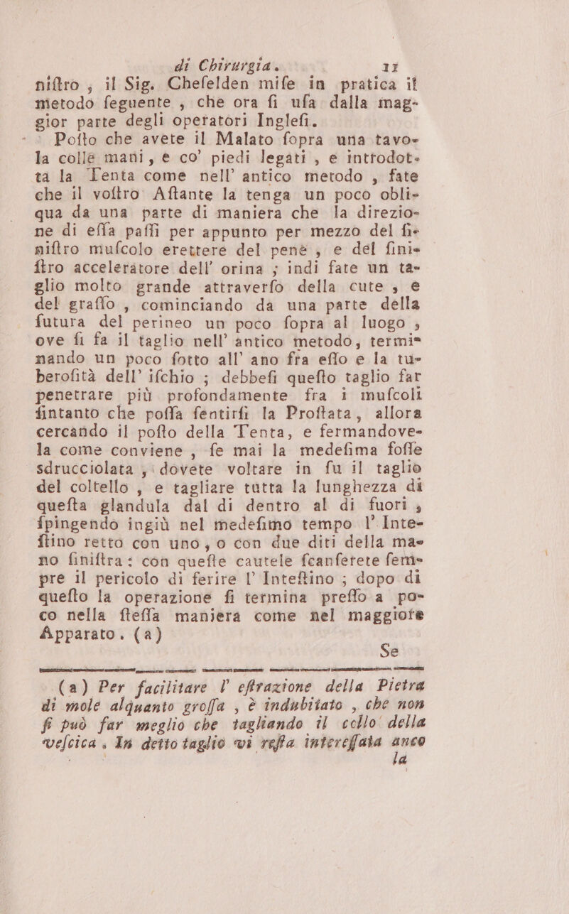 niftro ; il Sig. Chefelden mife in pratica il metodo feguente , che ora fi ufa dalla mag- gior parte degli operatori Inglefi. - © Pofto che avete il Malato fopra una tavo» la colle mani, e co’ piedi legati, e inttodot» ta la Tenta come nell’ antico metodo , fate che il voftro. Aftante la tenga un poco obli» qua da una parte di maniera che la direzio- ne di effa paffi per appunto per mezzo del fi+ niftro mufcolo erettere del penè , e del fini. ftro acceleratore dell’ orina ; indi fate un ta- glio molto grande attraverfo della cute , e del graffo , cominciando da una parte della futura del perineo un poco fopra al luogo , ove fi fa il taglio nell’ antico metodo; termi» mando un poco fotto all’ ano fra effo e la tu» berofità dell’ ifchio ; debbefi quefto taglio far penetrare più profondamente fra i mufcoli fintanto che poffa fentirfi la Proftata, allora cercando il pofto della Tenta, e fermandove- la come conviene , fe mai la medefima fofle sdrucciolata ;: dovete voltare in fu il taglio del coltello, e tagliare tutta la lunghezza di quefta glandula dal di dentro al di fuori; fpingendo ingiù nel medefimo tempo 1° Inte- ftino retto con uno; 0 con due diti della mae no finiftra: con quefte cautele fcanfetete fem» pre il pericolo di ferire l’ Inteffino ; dopo di quefto la operazione fi termina preflo a po» co nella ftefla maniera come nel maggiote Apparato. (a) x è (a) Per facilitare Vl’ effrazione della Pietra di mole alquanto groffa , è indubitato , che non fi può far meglio che tagliando il collo della ‘ » di