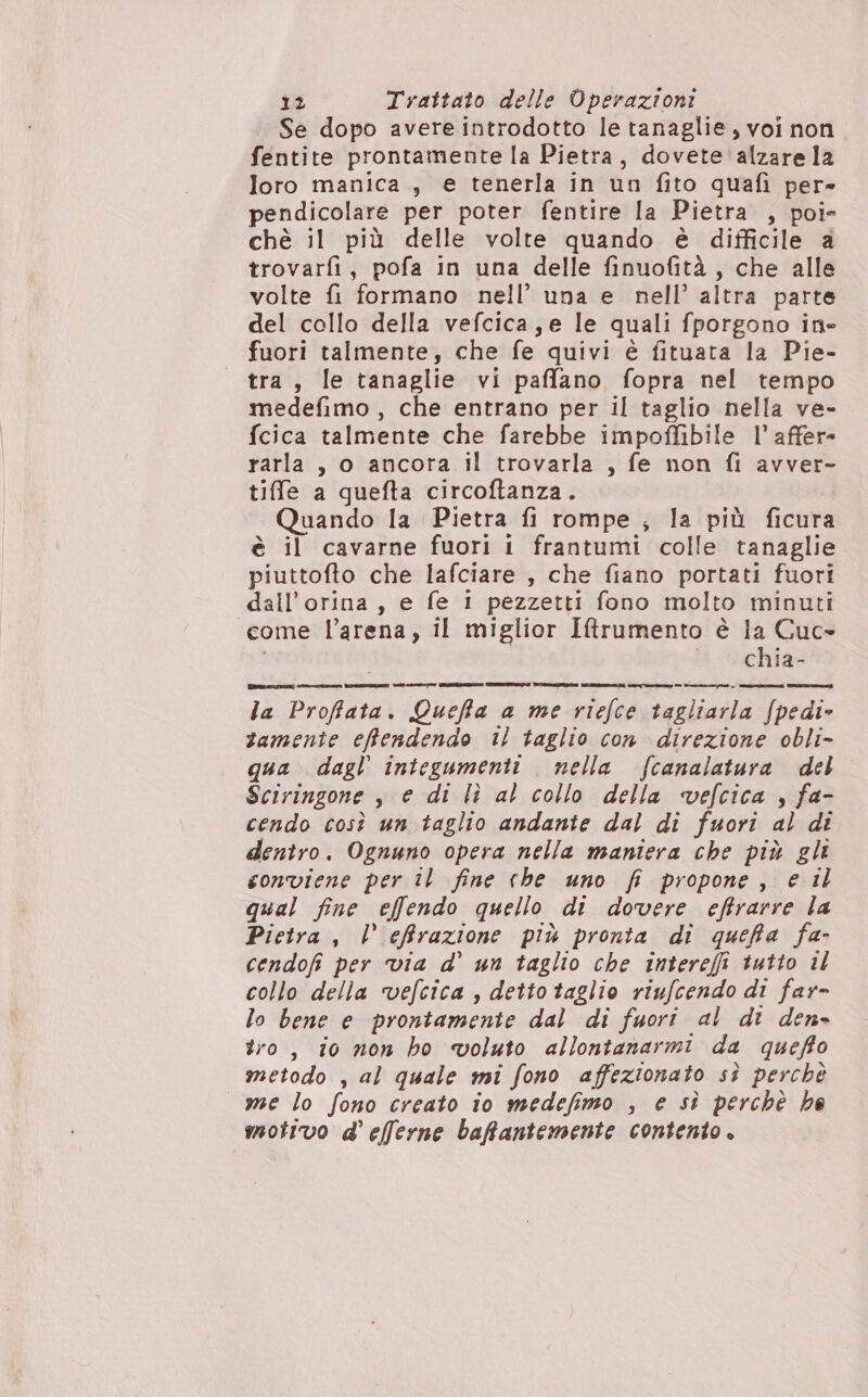 Se dopo avere introdotto le tanaglie, voi non. fentite prontamente la Pietra, dovete alzare la loro manica, e tenerla in un fito quafi per- pendicolare per poter fentire la Pietra , poi» chè il più delle volte quando è difficile a trovarfi, pofa in una delle finuofità, che alle volte fi formano nell’ una e nell’ altra parte del collo della vefcica, e le quali fporgono in- fuori talmente, che fe quivi è fituata la Pie- tra, le tanaglie vi paffano fopra nel tempo medefimo , che entrano per il taglio nella ve- fcica talmente che farebbe impoffibile l’ affer» rarla , o ancora il trovarla , fe non fi avver- tifle a quefta circoftanza. Quando la Pietra fi rompe ; la più ficura è il cavarne fuori i frantumi colle tanaglie piuttofto che lafciare , che fiano portati fuori dall’orina, e fe 1 pezzetti fono molto minuti come l'arena, il miglior Iftrumento è la Cuc= i Db achiav la Proffata. Queffa a me riefce tagliarla f(pedi- tamente efftendendo il taglio con direzione obli- qua dagl’ integumenti nella fcanalatura del Sciringone , e di lì al collo della vefcica , fa- cendo così un taglio andante dal di fuori al di dentro. Ognuno opera nella maniera che più gli conviene per il fine che uno fr propone, e il qual fine effendo quello di dovere effrarre la Pietra, l effrazione più pronta di queffa fa- cendofi per via d’ un taglio che intereffi tutto il collo della vefcica , detto taglio riufcendo di far- lo bene e prontamente dal di fuori al dt den» tro, io non ho voluto allontanarmi da queffto metodo , al quale mi fono affezionato sì perchè me lo fono creato io medefimo , e sì perchè he motivo d'efferne baffantemente contento.