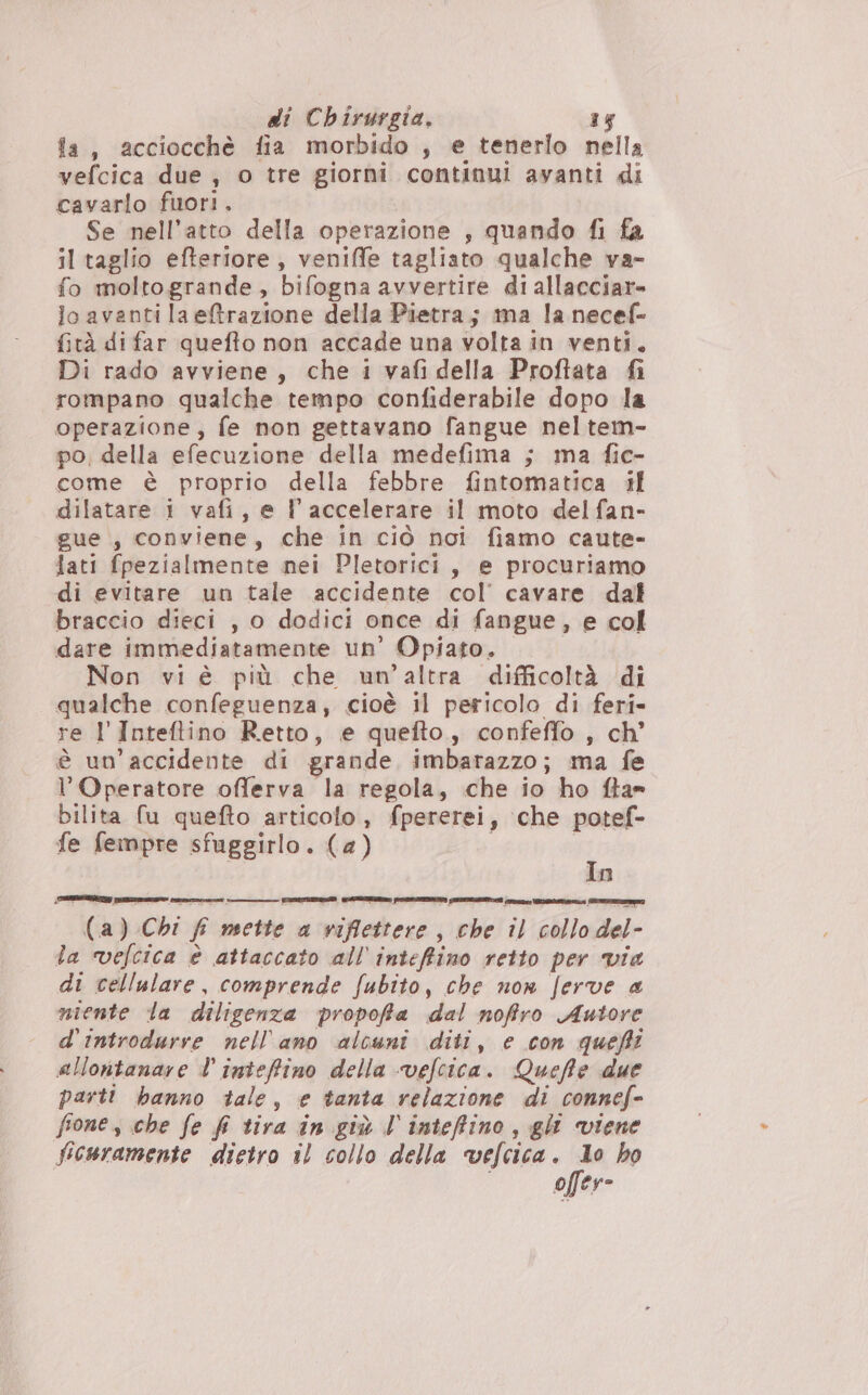 la, acciocchè fia morbido , e tenerlo nella vefcica due , o tre giorni continui avanti di cavarlo fuori. Se nell'atto della operazione , quando fi fa il taglio efteriore , veniffe tagliato qualche va- fo moltogrande, bifogna avvertire di allacciare lo avanti la eftrazione della Pietra; ma la necef- fità di far quefto non accade una volta in venti, Di rado avviene, che i vafi della Proftata fi rompano qualche tempo confiderabile dopo la operazione, fe non gettavano fangue neltem- po, della efecuzione della medefima ; ma fic- come è proprio della febbre fintomatica il dilatare i vafi, e l'accelerare il moto delfan- gue , conviene, che in ciò noi fiamo caute- lati fpezialmente nei Pletorici, e procuriamo di evitare un tale accidente col’ cavare dal braccio dieci , o dodici once di fangue, e col dare immediatamente un’ Opiato. Non vi è più che un’altra difficoltà di qualche confeguenza, cioè il pericolo di feri- re 1 Inteftino Retto, e quefto, confeffo , ch’ è un’accidente di grande imbarazzo; ma fe l’Operatore offerva la regola, che io ho fla= bilita fu quefto articolo, fpererei, ‘che potef- fe feimmpre sfuggirlo. (a) In MITE CETO ETA ir SETTE Latte aenesttà/ “tie e e] (a) Chi É mette a viflettere, che il collo del- la vefcica è attaccato all’inteffino retto per via di cellulare, comprende fubito, che non ferve a niente la diligenza propofia dal noffro Autore d'introdurre nell'ano alcuni diti, e con quefi allontanare l'inteffino della vefcica. Queffe due parti banno tale, e tanta relazione di connef= fones che fe fi tira in giù l'intefiino, gli viene ficuramente dietro il collo della vefcica. Io ho offer-