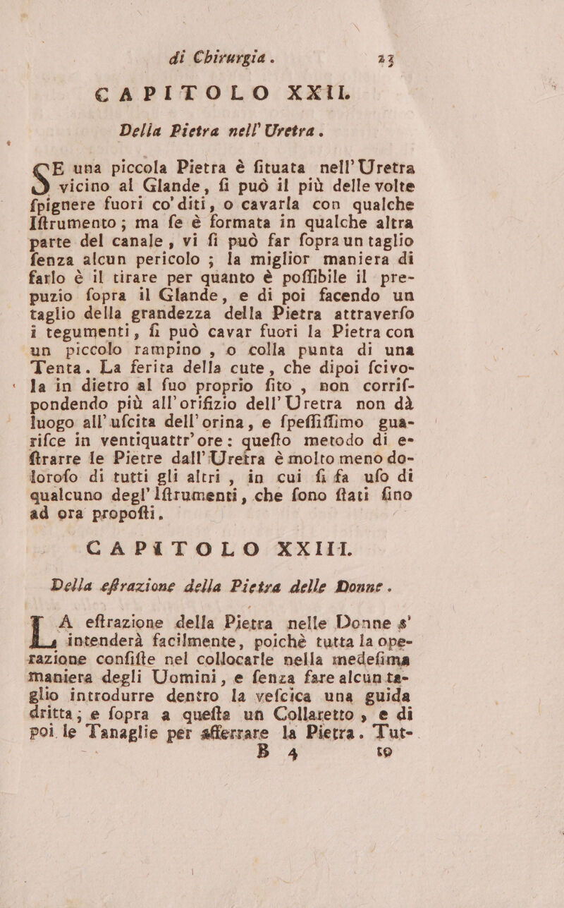 CAPITOLO XXIL Della Pietra nell’ Uretra. E una piccola Pietra è fituata nell’ Uretra 3 vicino al Glande, fi può il più delle volte fpignere fuori co' diti, o cavarla con qualche Iftfrumento; ma fe è formata in qualche altra parte del canale , vi fi può far foprauntaglio fenza alcun pericolo ; la miglior maniera di farlo è il tirare per quanto è poffibile il pre- puzio fopra il Glande, e di poi facendo un taglio della grandezza della Pietra attraverfo i tegumenti, fi può cavar fuori la Pietra con un piccolo rampino , 0 colla punta di una Tenta. La ferita della cute, che dipoi fcivo- ‘ la in dietro al fuo proprio fito , non corrif- pondendo più all’orifizio dell’ Uretra non dà luogo all’ufcita dell’orina, e fpeffiffimo gua- rifce in ventiquattr'ore: quefto metodo di e- ftrarre le Pietre dall’Uretra è molto meno do- lorofo di tutti gli altri, in cui fi fa ufo di qualcuno degl’ lrumenti, che fono ftati fino ad ora propofti. CAPITOLO XXIII. Della effrazione della Pietra delle Donne . A eftrazione della Pietra nelle Donne s' intenderà facilmente, poichè tutta la ope- razione confifte nel collocarle nella medefima maniera degli Uomini, e fenza fare alcun ta- glio introdurre dentro la vefcica una guida dritta; e fopra a quefta un Collaretto , e di poi le Tanaglie per vini:  la Pietra. Tut-. Ù, 4 to