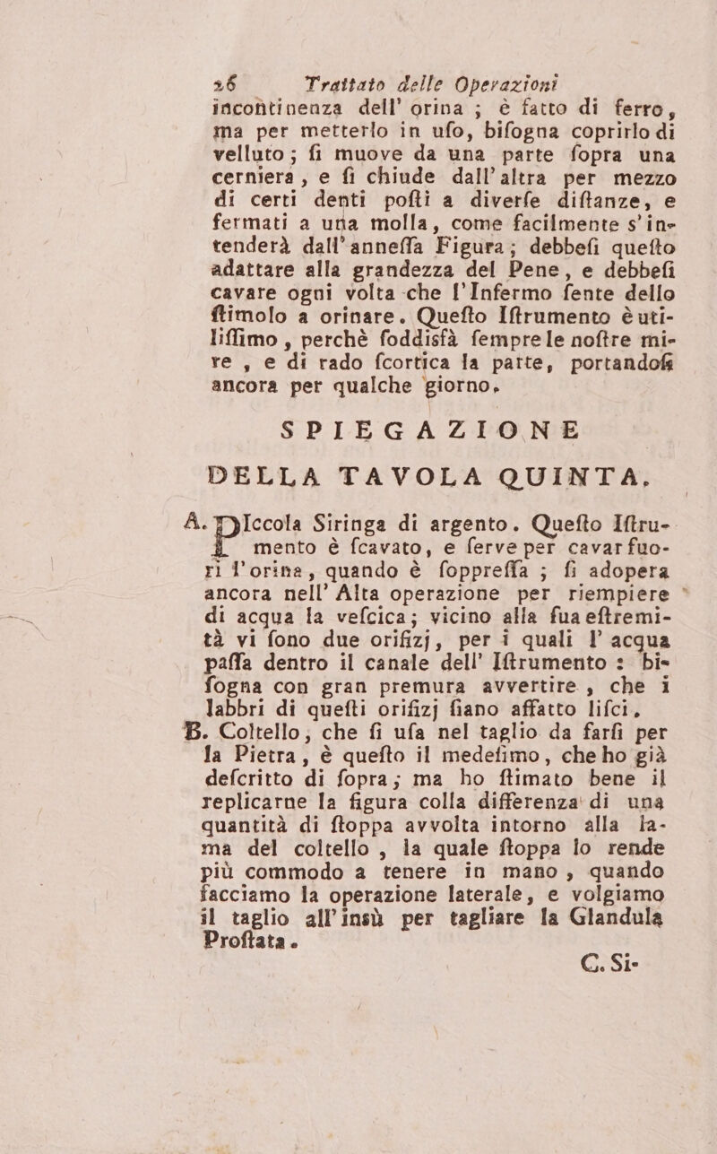 incontinenza dell’ orina ; è fatto di ferro, ma per metterlo in ufo, bifogna coprirlo di velluto ; fi muove da una parte fopra una cerniera , e fi chiude dall’altra per mezzo di certi denti pofti a diverfe diftanze, e fermati a una molla, come facilmente sine tenderà dall’anneffa Figura; debbefi quetto adattare alla grandezza del Pene, e debbefi cavare ogni volta che l'Infermo fente dello ftimolo a orinare. Quefto Iftrumento è uti- lifimo , perchè foddisfà femprele noftre mi- re, e di rado fcortica la patte, portando ancora per qualche giorno, SPIEGAZIONE DELLA TAVOLA QUINTA, *- piccol Siringa di argento. Quefto Itru- Î mento è fcavato, e ferve per cavar fuo- ri l’orina, quando è foppreffa ; fi adopera ancora nell’ Alta operazione per riempiere * di acqua la vefcica; vicino alla fua eftremi- tà vi fono due orifizj, per i quali l’ acqua palfa dentro il canale dell’ I&amp;rumento : bis fogna con gran premura avvertire , che i labbri di quefti orifizj fiano affatto lifci, B. Coltello; che fi ufa nel taglio da farfi per Ja Pietra, è quefto il medefimo, che ho già defcritto di fopra; ma ho ffimato bene il replicarne la figura colla differenza di una quantità di ftoppa avvolta intorno alla la- ma del coltello, ia quale ftoppa lo rende più commodo a tenere in mano, quando facciamo la operazione laterale, e volgiamo il taglio all'insù per tagliare la Glandula Proftata . C. Sie