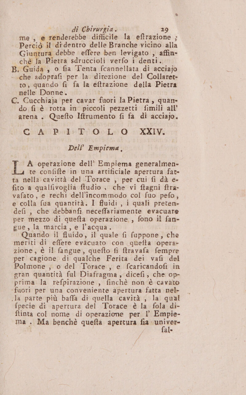 ine, e renderebbe difficile la eftrazione ; Perciò il didentro delle Branche vicino alia Giuntura debbe effere ben levigato , affin- chè la Pietra sdruccioli verfo i denti.. B. Guida , o fia Tenta fcannellata di acciajo - .che adoprafi per la direzione del Collaret- to, quando fi fa la eftrazione della Pietra nelle Donne. va C. Cucchiaja per cavar fuori la Pietra, quan do fi è rotta in' piccoli pezzetti fimili all’ arena. Quefto Itrumento fi fa di acciajo. Ci Apa Pi ioLs 0. XX Dell Empiema.. A operazione dell’ Empiema generalmen» te confifte in una artificiale apertura fat- ta nella cavittà del ‘L'’orace , per cui fi dà e- fito a qualfivoglia ftudio , che vi ftagni ftra- vafato, e rechi dell'incommodo col fuo pefo,; e colla fua quantità. I ffuidi , i quali preten» defi , che debbanfi neceffariamente evacuare per mezzo di quefta operazione , fono il fan» gue, la marcia, e l’acqua. Quando il fluido, il quale fi fappone, che meriti di effere evàcuato con quefta opera» zione, è il fangue, quefto fi ftravafa fempre per cagione di qualche Ferita dei vafi del Polmone , o del Torace, e fcaricandofi in gran quantità ful Diafragma, dicefi, che op- prima la refpirazione , finchè non è cavato ‘fuori per una conveniente apertura fatta nel- .la parte più baffa di quella cavità , la qual fpecie di apertura del Torace è la fola di- ftinta col nome di operazione per l' Empie- ma . Ma benchè quefta apertura fia: univer- fal bi;