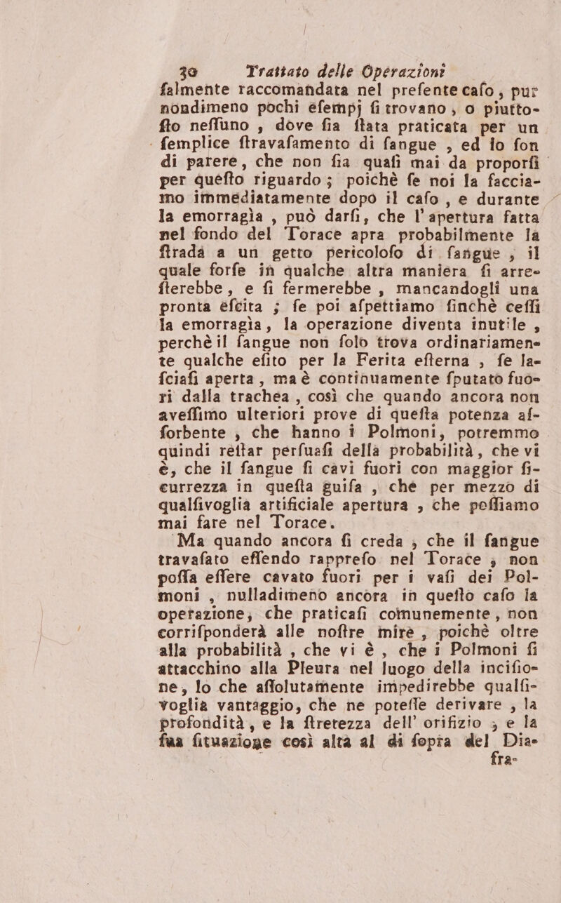 | / 30 Trattato delle Operazioni falmente raccomandata nel prefente cafo, put nondimeno pochi efempj fi trovano , o piutto- fto neffluno , dove fia ftata praticata per un | femplice ftravafamento di fangue , ed io fon di parere, che non fia quafi mai da proportì per quefto riguardo; poichè fe noi la faccia- mo immediatamente dopo il cafo, e durante la emorragia , può darfì; che l'apertura fatta nel fondo del Torace apra probabilmente la ftrada a un getto pericolofo di fargue sil quale forfe ih qualche altra maniera fi arre- fterebbe, e fi fermerebbe, mancandogli una pronta efeita ; fe poi afpettiamo finchè cefli la emorragia, la operazione diventa inutile , perchè il fangue non folo trova ordinariamene te qualche efito per la Ferita efterna , fe la- fciafi aperta, maè continuamente fputato fuo= ri dalla trachea, così che quando ancora non aveffimo ulteriori prove di quefta potenza af- forbente , che hanno i Polmoni, potremmo quindi rettar perfuafi della probabilità, che vi è, che il fangue fi cavi fuori con maggior fi- eurrezza in quefta guifa , chè per mezzo di qualfivoglia artificiale apertura , che poffiamo mai fare nel Torace. Ma quando ancora fi creda ; che il fangue travafato effendo rapprefo. nel Torace ;} non poffa effere cavato fuori per i vafi dei Pol- moni , nulladimeno ancora in quefto cafo ia opetazione; che praticafi comunemente, non corrifponderà alle noftre mirè , poichè oltre alla probabilità , che vi è, che i Polmoni fi attacchino alla Pleura nel luogo della incifio- ne, lo che affolutamente impedirebbe qualfi- voglia vantaggio, che ne potefle derivare , la profondità, e la ftretezza dell’ orifizio ; e la fua fituazioge così altà al di fopia COSA ra-