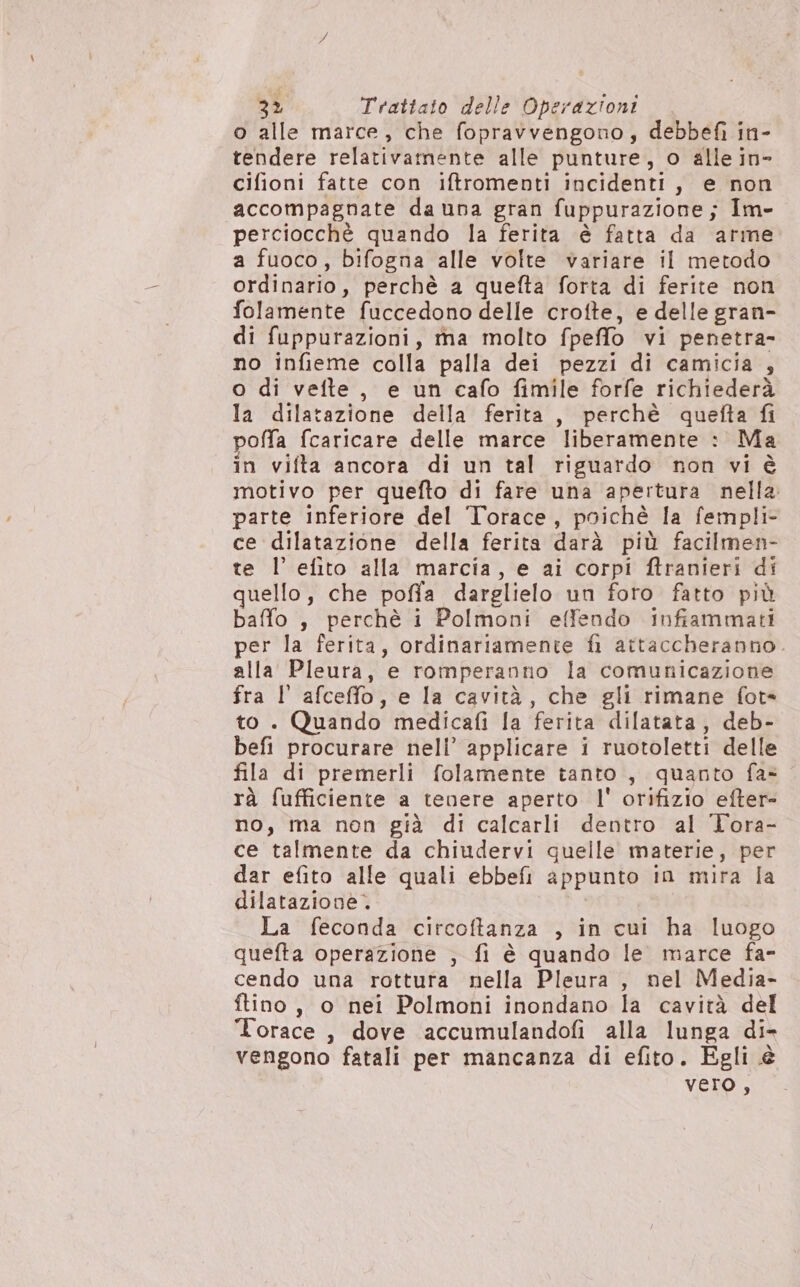 o alle marce, che fopravvengono, debbefì in- tendere relativamente alle punture, o alle in- cifioni fatte con iftromenti incidenti, e non accompagnate da una gran fuppurazione; Im- perciocchè quando la ferita è fatta da arme a fuoco, bifogna alle volte variare il metodo ordinario, perchè a quefta forta di ferite non folamente fuccedono delle crofte, e delle gran- di fuppurazioni, rtma molto fpeffo vi penetra- no infieme colla palla dei pezzi di camicia , o di vefte, e un cafo fimile forfe richiederà Ia dilatazione della ferita, perchè quefta fi poffa {caricare delle marce liberamente : Ma in vifta ancora di un tal riguardo non vi è motivo per quefto di fare una apertura nella. parte inferiore del Torace, poichè la fempli- ce dilatazione della ferita darà più facilmen- te l’ efito alla marcia, e ai corpi ftranieri di quello, che poffa darglielo un foro fatto più baffo , perchè i Polmoni effendo infiammati per la ferita, ordinariamente fi attaccheranno. alla Pleura, e romperanno la comunicazione fra l' afceffo, e la cavità, che gli rimane fot to. Quando medicafi la ferita dilatata, deb- befi procurare nell’ applicare i ruotoletti delle fila di premerli folamente tanto , quanto fa» rà fufficiente a tenere aperto l' orifizio efter- no, ma non già di calcarli dentro al Tora- ce talmente da chiudervi quelle materie, per dar efito alle quali ebbefi appunto in mira la dilatazione. La feconda circoftanza , in cui ha luogo quefta operazione ; fi è quando le marce fa- cendo una rottura nella Pleura , nel Media- ftino, o nei Polmoni inondano la cavità del lorace, dove accumulandofi alla lunga di- vengono fatali per mancanza di efito. Egli è vero,