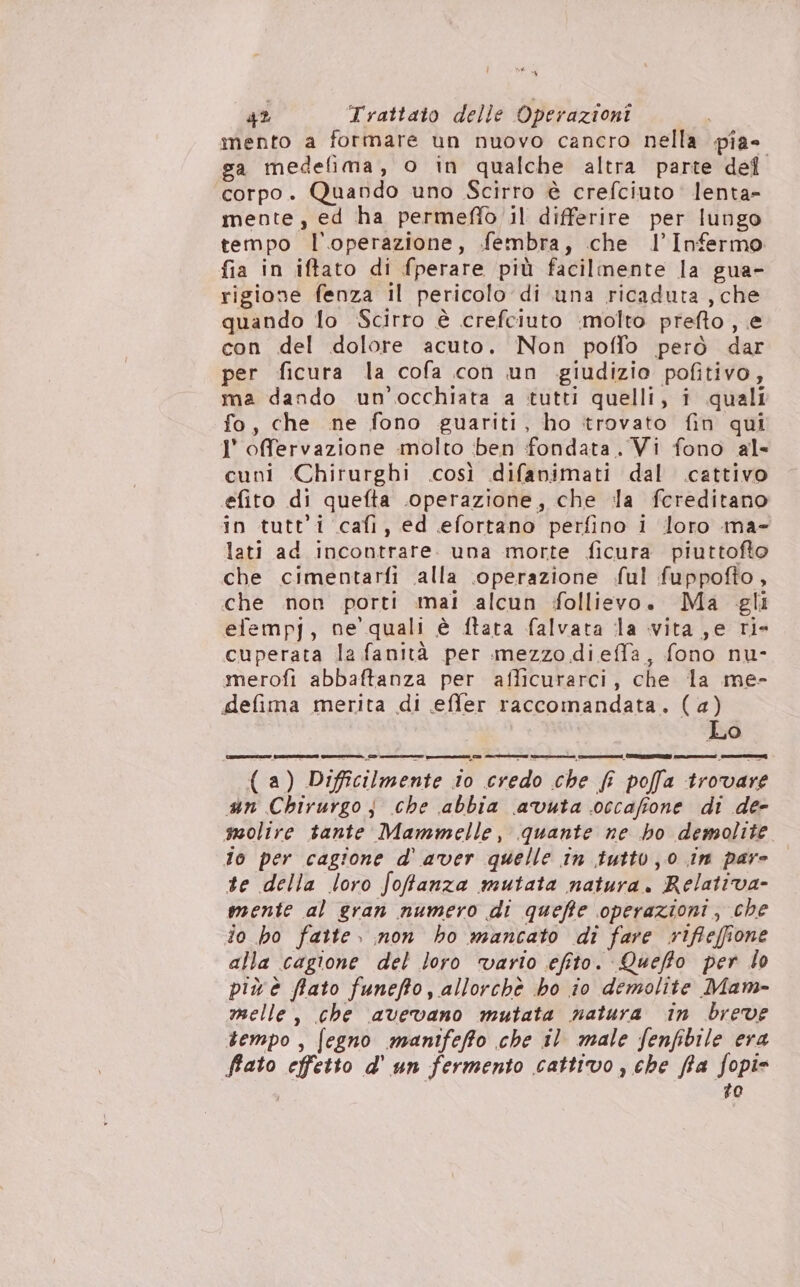 42 Trattato delle Operazioni i mento a formare un nuovo cancro nella pia» sa medefima, o in qualche altra parte def corpo. Quando uno Scirro è crefciuto lenta- mente, ed ha permefiò il differire per lungo tempo l'operazione, fembra, che l’Infermo fia in iftato di fperare più facilmente la gua- rigione fenza il pericolo di una ricaduta , che quando lo Scirro è crefciuto molto prefto , e con del dolore acuto. Non poffo però dar per ficura la cofa con un giudizio pofitivo, ma dando un'occhiata a tutti quelli, i quali fo, che ne fono guariti, ho trovato fin qui 1° offervazione molto ben fondata. Vi fono al- cuni Chirurghi .così difanimati dal .cattivo efito di quefta .operazione, che illa fcreditano in tutti cafi, ed efortano perfino i loro ma- lati ad incontrare. una morte ficura piuttofto che cimentarfi alla .operazione ful fuppofto, che non porti mai alcun follievo. Ma gli efempj, ne quali è ftara falvata la vita ,e ri- cuperata la fanità per mezzo di effa, fono nu- merofìi abbaftanza per afficurarci, che la me- defima merita di effer raccomandata. (4) Lo (a) Difficilmente io credo che f poffa trovare n Chirurgo j che abbia avuta occafione di de- molire tante Mammelle, quante ne ho demolite To per cagione d' aver quelle in tutto 0 in pare te della loro fofanza mutata natura. Relativa- mente al gran numero di quefte operazioni, che io ho fatte. non ho mancato di fare rifleffione alla cagione del loro vario efito. Queffo per lo più è fflato funefto, allorchè ho io demolite Mam- melle, che avevano mutata natura in breve tempo, fegno manifeffto che il male fenfibile era fato effetto d' un fermento cattivo, che fia fopi= #0