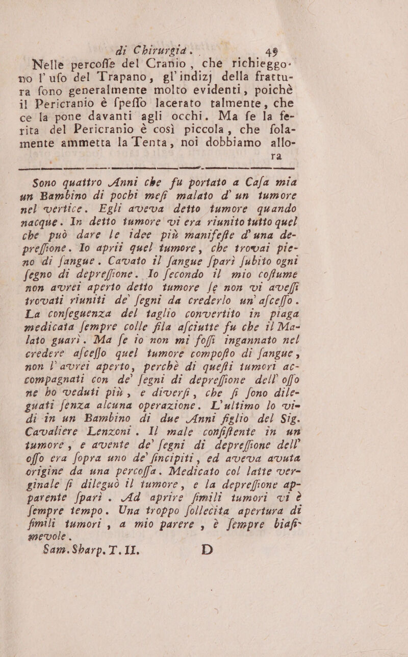 Nelle percofie del Cranio, che richieggo- no l' ufo del Trapano, gl’indizj della frattu- ra fono generalmente molto evidenti, poichè il Pericranio è fpeffo lacerato talmente, che ce la pone davanti agli occhi. Ma fe la fe- rita del Pericranio è così piccola, che fola- mente ammetta la Tenta, noi dobbiamo allo- ra Sono quattro Anni che fu portato a Cafa mia un Bambino di pocht mef malato d'un tumore nel vertice. Egli aveva detto tumore quando nacque. In detto tumore 'vi era riunito tutto quel che può dare le idee più manifeffe d'una de- preffione. Io aprit quel tumore, che trovai pie- no di fangue. Cavato il fangue /par? fubito ogni fegno di depreffione. Io fecondo il mio coffume non avrei aperto detto tumore fe non vi aveffî trovati riuniti de fegni da crederlo un’ afceffo. La confeguenza del taglio convertito in piaga medicata fempre colle fila afciutte fu che îl Ma- lato guarì. Ma fe io non mî fofi ingannato nel credere afceffo quel tumore compofto di fangue, non l’ avrei aperto, perchè di queffi tumori ac- compagnati con de’ fegni di depreffione dell’ offo ne ho veduti più, e diverfi, che fi fono dile- guati fenza alcuna operazione. L'ultimo lo vi= di in un Bambino di due Anni figlio del Sig. Cavaliere Lenzont . I) male confifente în un tumore , e avente de’ fegni di depreffione dell’ offo era fopra uno de’ fincipiti, ed aveva avuta origine da una percofa. Medicato col latte ver- ginale fi dileguò îl tumore, e la deprefione ap- parente fparì . Ad aprire fimili tumori ci è fempre tempo. Una troppo follecita apertura di . fimili tumori, a mio parere , è Jempre biaf&amp; mevole . Sam.Sharp.T.II. D