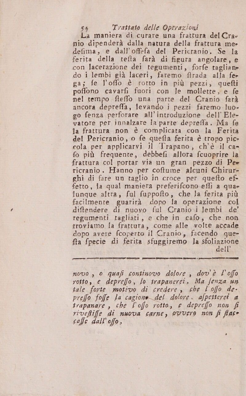 La maniera di curare una frattura del Cra» nio dipenderà dalla natura della frattura me- defima, e dall’offefa del Pericranio. Se la ferita della tefta farà di figura angolare, e con lacerazione dei tegumenti, forfe tagliane do i lembi già laceri, faremo ftrada alla fe» ga; fe l’offo è rotto in più pezzi, quefti poffono cavarfi fuori con le mollette, e fe nel tempo fteffo una parte del Cranio farà ancora depreffa, levando i pezzi faremo luo- go fenza perforare all'introduzione dell’ Ele- vatore per innalzare la parte depreffa. Ma fe la frattura non è complicata con la Ferita del Pericranio, o fe quefta ferita è tropo pic- cola per applicarvi il Trapano, ch'è il ca- fo più frequente, debbefi allora fcuoprire la frattura col portar via un gran pezzo di Pe» ricranio. Hanno per coftume alcuni Chirur- ghi di fare un taglio in croce per quefto ef- fetto, la qual maniera preferifcono efli a quae lunque altra, ful fuppofto, che la ferita più facilmente guarirà dopo la operazione col diftendere di nuovo ful Cranio i lembi de’ tegumenti tagliati, e che in cafo, che non troviamo la frattura, come alle volte accade dopo avere fcoperto il Cranio, facendo que» fta fpecie di ferita sfuggiremo la sfoliazione | i dell’ novo , 0 quafi continovo dolore , dov'è l'offo rotto, e depreffo, Jo trapanerei. Ma fenza un tale forte motivo di credere s che l'offo de- preffo fofe Ja cagione del dolore, afpetteret a trapanare , che l’ofo rotto, e depreffo non fi viveftifle di nuova carne, 0vvere non fi fface calle dall’offo.