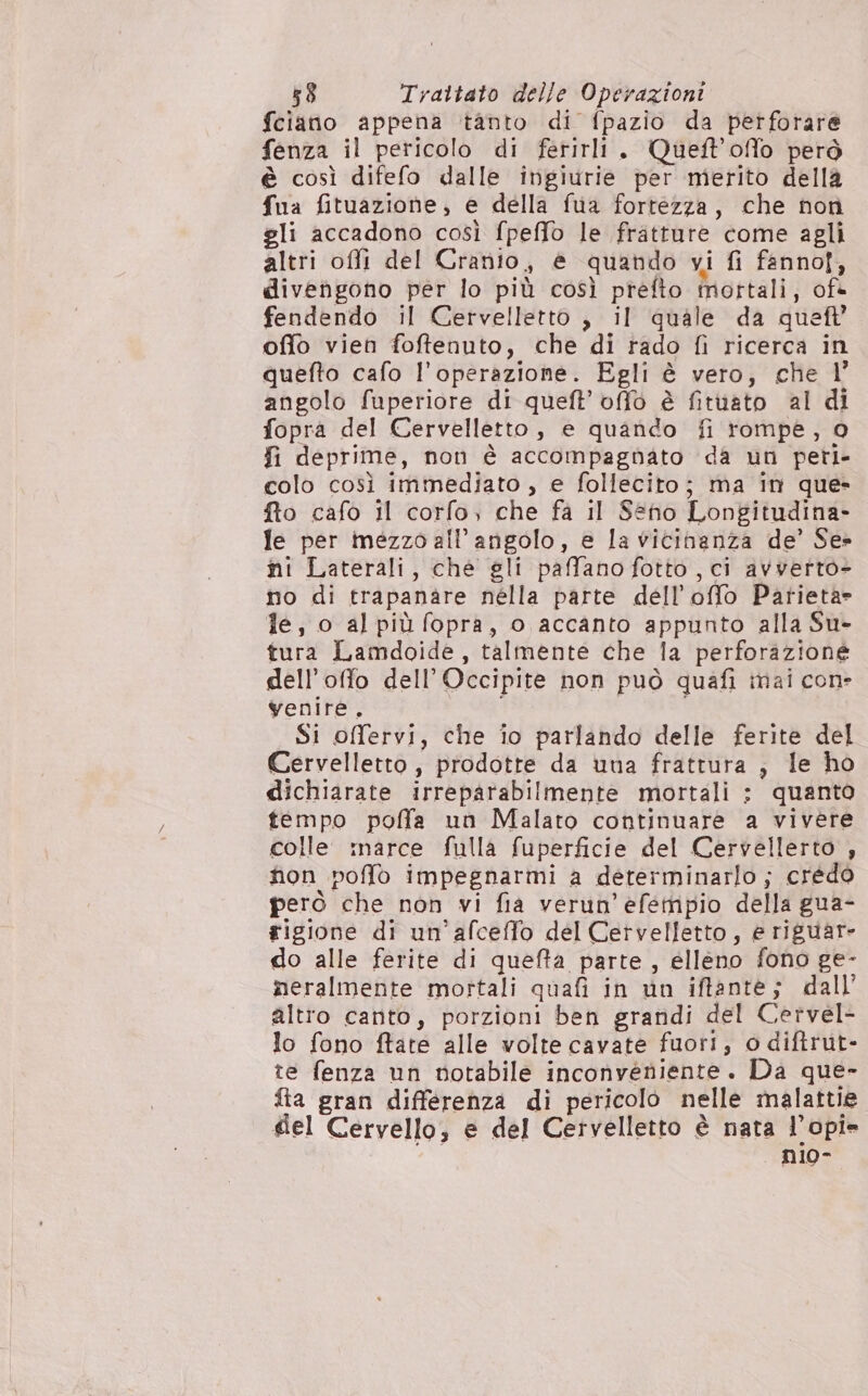 fciano appena tanto di fpazio da pertforare fenza il pericolo di ferirli. Queft'offo però è così difefo dalle ingiurie per merito della fua fituazione, e della fua fortezza, che non gli accadono così fpeffo le fratture come agli altri offi del Cranio, è quando vi fi fannof, divengono per lo più così prefto mottali, of@ fendendo il Certvelletto , il quale da quel offo vien foffenuto, che di rado fi ricerca in quefto cafo l'operazione. Egli è vero, che l’ angolo fuperiore di queft’ offo è fituato al di fopra del Cervelletto, e quando fi rompe, o fi deprime, non è accompagnato da un peri- colo così immediato , e follecito; ma in que» fto cafo Il corfo, che fa il Seno Longitudina- le per mezzo all’angolo, e la vicinanza de’ Se» ni Laterali, che gli paffano fotto, ci avvetto- no di trapanare nella parte dell’offo Patieta» fe, o al più fopra, o accanto appunto alla Su- tura Lamdoide, talmente che la perforazione dell’offo dell’Occipite non può quafi mai con- venire. Si offervi, che io parlando delle ferite del Cervelletto, prodotte da una frattura, le ho dichiarate irreparabilmente mortali ; quanto tempo poffa un Malato continuare a vivere colle :narce fulla fuperficie del Cervellerto , non poffo impegnarmi a determinarlo ; credo però che non vi fia verun’efempio della gua- rigione di un’afceffo del Cervelletto, e riguar- do alle ferite di quefta parte, elleno fono ge- meralmente mortali quafi in wn iftante; dall’ altro canto, porzioni ben grandi del Cervel- lo fono ftate alle volte cavate fuori, o diftrut- te fenza un notabile inconveniente. Da que- fta gran differenza di pericolo nelle malattie del Cervello, e del Cervelletto è nata l’opi* ni10o-