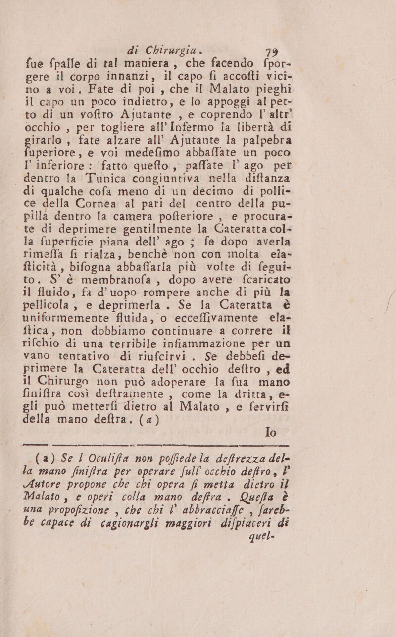 fue fpalle di tal maniera, che facendo fpor- gere il corpo innanzi, il capo fi accofti vici- no a voi, Fate di poi, che il Malato pieghi il capo un poco indietro, e lo appoggi al per- to di un voftro Ajutante , e coprendo l’altr' occhio , per togliere all’Infermo Ia libertà di na s fate alzare all’ Ajutante la palpebra uperiore, e voi medefimo abbaffate un poco I' inferiore : fatto quefto , paffate l’ ago per dentro la Tunica congiuntiva nella diftanza di qualche cofa meno di un decimo di palli- ce della Cornea al pari del centro della pu- pilla dentro la camera pofteriore , e procura- te di deprimere gentilmente la Cateratta col- la fuperficie piana dell’ ago ; fe dopo averla rimeffa fi rialza, benchè non con molta eîa- fticità , bifogna abbaffarla più volte di fegui- to. $' è membranofa , dopo avere fcaricato il fluido, fa d’uopo rompere anche di più la pellicola, e deprimerla . Se la Cateratta è uniformemente fluida, o ecceffivamente ela- ftica, non dobbiamo continuare a correre il rifchio di una terribile infiammazione per un vano tentativo di riufcirvi. Se debbefi de- primere la Cateratta dell’ occhio deftro , ed il Chirurgo non può adoperare la fua mano finiftra così deftramente , come la dritta, e- gli può metterfì dietro al Malato , e fervirfi della mano deftra. (4) Jo _(a) Se / Oculiffa non poffiede la deffrezza del- la mano finiffra per operare full’ occhio deffro, V Autore propone che chi opera fi metta dietro il Malato , e operi colla mano deftra. Queffa è una propofizione , che chi Vl abbracciaffe , fareb- be capace di cagionargli maggiori difpiaceri dî quel