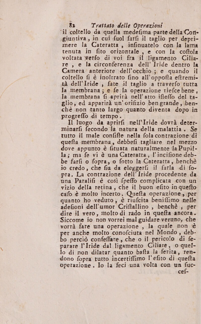 ‘il coltello da quella medefima parte della'Cori- giuntiva,, in cui fuol farfì il taglio per depri- mere la Cateratta , infinuatelo con la lama tenuta in fito orizontale, e con la coftola voltata werfo di voi fra il ligamento Cilia- re , e la circonferenza dell’ Iride dentro la Camera’ anteriore dell'occhio; e quando il coltello fi è inoltrato fino all’oppofta eftremi tà dell’Iride , fate il taglio a traverfo tutta la membrana ; e fe la operazione riefce bene, la membrana fi aprirà nell'atto ifteffo del ta- glio, ed apparirà un’orifizio ben grande, ben» chè :non tanto largo quanto diventa dopo in progrefio di tempo. Il luogo da aprirfi nell’Iride dovrà deter- minarfi fecondo la natura della malattia. Se tutto il male confifte nella fola contrazione‘dî quefta membrana, debbefi tagliare nel mezzo dove appunto è fituata naturalmente ila Pupil- la; ma fe vi è una Cateratta, l’incifione deb- be farfi o fopra, o fotto la Cateratta, benchè io eredo, che fia da eleggerti il farla di fo pra. La contrazione dell’ Iride procedente da una Paralifi È così fpeffo complicata con un. vizio della retina, che il buon efito in quefto cafo è molto incerto. Quefta operazione, per quanto ho veduto; è riufcita beniflimo nelle adefioni dell’umor Criftallino , benchè , per dire il vero, molto di rado in quefta ancora. Siccome io non vorrei mal guidare veruno, che vorrà fare una operazione , la quale non tè per anche molto conofciuta nel Mondo, deb- bo perciò confeffare, che o il pericolo di fe- parare l’Iride dal ligamento Ciliare, o quel- lo di non dilatar quanto bafta la ferita, ren» dono fopra tutto incertiffimo l’efito di quefta operazione. Io la feci una volta con un RE: cef-