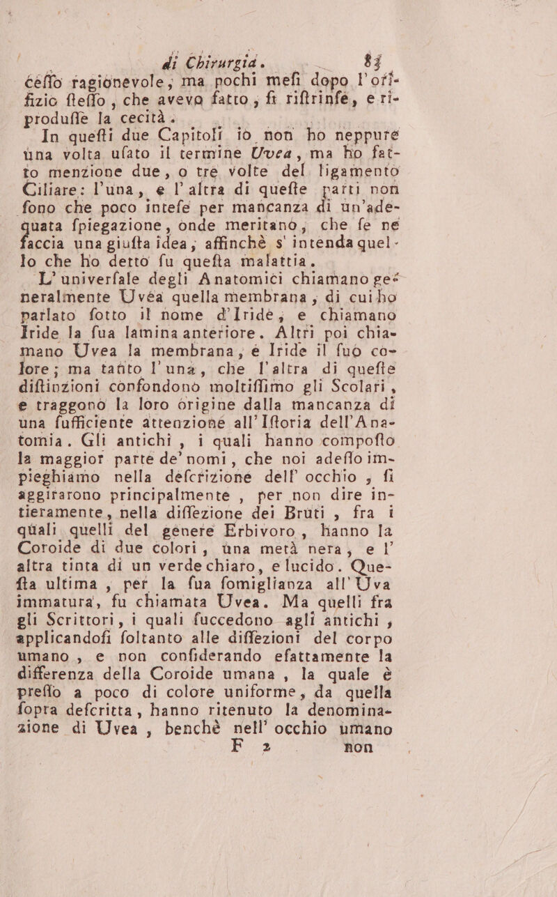 cello ragionevole; ma pochi mefi dopo l’ofi- fizio fteffo, che avevo fatto, ft riftrinfe, eri- produfle la cecità. In quefti due Capitoli io non ho neppure ina volta ufato il termine Uvea, ma ho fat- to menzione due, o tre volte del ligamento Giliare: luna, e l’altra di quefte parti non fono che poco intefe per maficanza di ùn ’ade- grata fpiegazione, onde meritano, che fe ne accia una giufta idea, affinchè s' intenda quel - lo che ho detto fu quefta malattia. L’univerfale degli Anatomici chiamano _ge* neralmente Uvéa quella membrana, di cui ho patlato fotto il nome d’Iridé; e chiamano Iride la fua lamina anteriore. Altti poi chia» mano Uvea la membrana; é Iride il fuò co- lore; ma tafito luna, che l'altra di quefie diftiozioni confondonò moltiffimo gli Scolari, e traggono la loro origine dalla mancanza di una fufficiente attenzione all’ Iforia dellAna- tornia. Gli antichi , i quali hanno compofto la maggior parte de’ nomi, che noi adeflo im- pieghiamo nella defctizione dell’ occhio s fi aggirarono principalmente , per non dire in- tieramente, nella diffezione dei Bruti , fra i quali quelli del genere Erbivoro., hanno la Coroide di due colori, ùna metà nera, e | altra tinta di un verdechiaro, e lucido. Que- fta ultima , per la fua fomiglianza all'’Uva immatura, fu chiamata Uvea. Ma quelli fra gli Scrittori, i quali fuccedono agli antichi ; applicandofi foltanto alle diffezioni del corpo umano , e non confiderando efattamente la differenza della Coroide umana , la quale è preffo a poco di colore uniforme, da quella fopra defcritta, hanno ritenuto la denomina- zione di Uvea , benchè nell’ occhio umano gio non