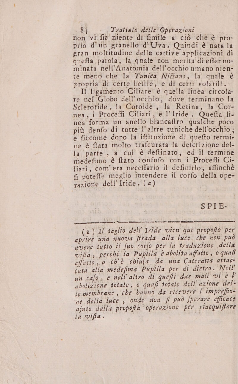 non vi fia niente di fimile a ciò che è pro- prio d’un granello d’Uva. Quindi è nata la gran moltitudine delle cattive applicazioni di quefta parola, la quale non merita di effer no- minata nell’Anatomia dell'occhio umano nien- te meno che la Tunica Niffans, la quale è propria di certe beftie, e di certi volatili. Il ligamento Ciliare è quella linea circola- re nel Globo dell’ occhio, dove terminano la Sclerotide, la Coroide, la Retina, la Cor- nea, 1 Proceffi Ciliari, e l’Iride . Quetfta Ii- nea forma un anello biancaftro qualche poco più denfo di tutte l’ altre tuniche dell’occhio ; e ficcome dopo la iftituzione di quefto termi» ne è ffata molto trafcurata la defcrizione del- ia parte, a cui è deftinato, ed il termine medefimo è ftato confufo con i Procefli Ci- liari, com'era neceffario il definirlo, affinchè fi poteffe meglio intendere il corfo della ope- razione dell’Iride. (a) SPIE- (a) 1/ taglio dell’ Iride vien qui propofto per aprire una nuova firada alla luce che non può avere tutto il fuo corfo per la traduzione della viffa, perchè la Pupilla è abolita affatto, o quaft affatto, 0 ch'è chiufa da una Cateratta attac- cata alla medefima Pupilla per di dietro. Nell un calo, e nell altro di queffi due mali vi è È cbolizione totale, o quafi totale dell’azione del- iemembrane, che banno da ricevere l'impreéffio- ne della luce , onde non fi può /perare efficace ajuto dalla propoffa operazione per rtacquiffare. la Viffa.