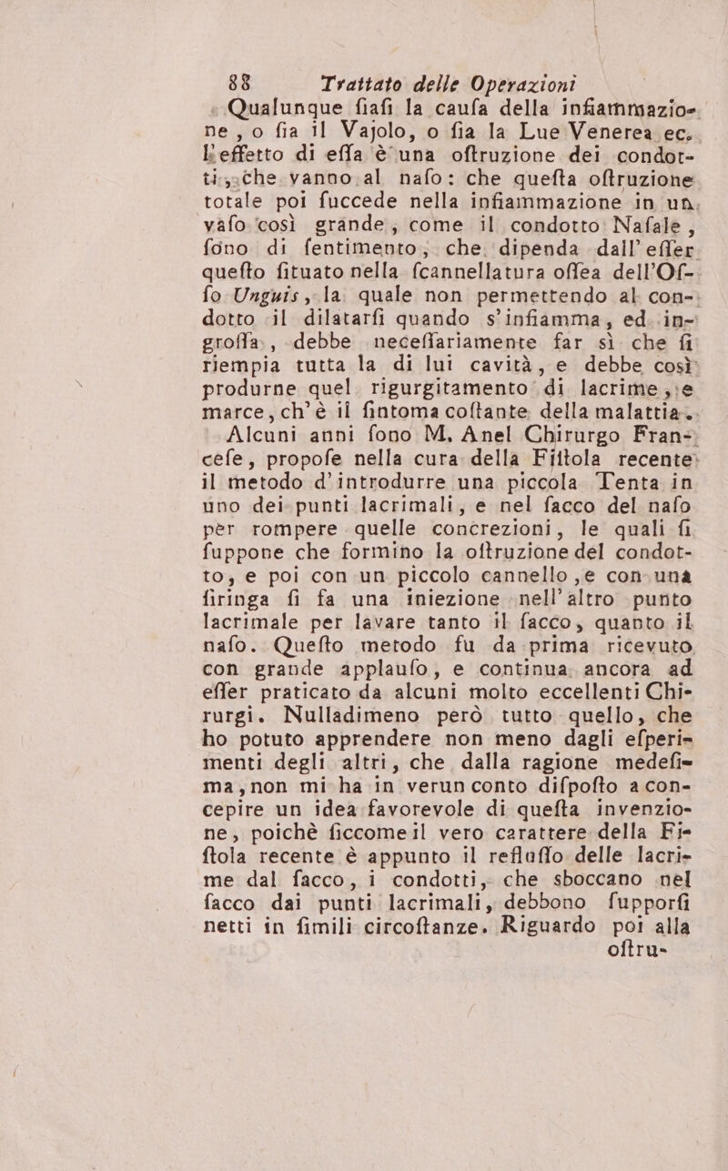 + Qualunque fiafi la caufa della infiammazio=. ne, o fia il Vajolo, o fia la Lue Venerea ec. l'effetto di effa è una oftruzione dei condot- ti,.che vanno.al nafo: che quefta oftruzione totale poi fuccede nella infiammazione in un: vafo. ‘così grande; come il condotto Nafale, fono di fentimento;. che. dipenda dall’ effer. quefto fituato nella fcannellatura offea dell’Of-. fo Unguis , la. quale non permettendo al con-: dotto il dilatarfi quando s’infiamma, ed. .in- groffa., debbe neceffariamente far sì che fi riempia tutta la di lui cavità, e debbe cosù produrne quel. rigurgitamento di lacrime ,;e marce, ch'è il fintoma coftante della malattia. Alcuni anni fono M, Anel Chirurgo Fran-. cefe, propofe nella cura della Fiitola recente» il metodo d’introdurre una piccola Tenta in uno dei. punti lacrimali, e nel facco del nafo per rompere quelle concrezioni, le quali fi fuppone che formino la oftruzione del condot- to; e poi con un piccolo cannello ,e con-una firinga fi fa una iniezione nell’ altro punto lacrimale per lavare tanto il facco, quanto il nafo. Quefto metodo fu da :prima ricevuto. con grande applaufo, e continua: ancora ad effer praticato da alcuni molto eccellenti Chi» rurgi. Nulladimeno però. tutto quello, che ho potuto apprendere non meno dagli efperi= menti degli altri, che dalla ragione medefi= ma,non mi ha in verun conto difpofto a con- cepire un idea favorevole di quefta invenzio- ne, poichè ficcomeil vero carattere della Fi- ftola recente è appunto il refluffo delle lacri- me dal facco, i condotti, che sboccano .nel facco dai punti lacrimali, debbono fupporfi netti in fimili circoftanze. Riguardo Po! alla oftru-