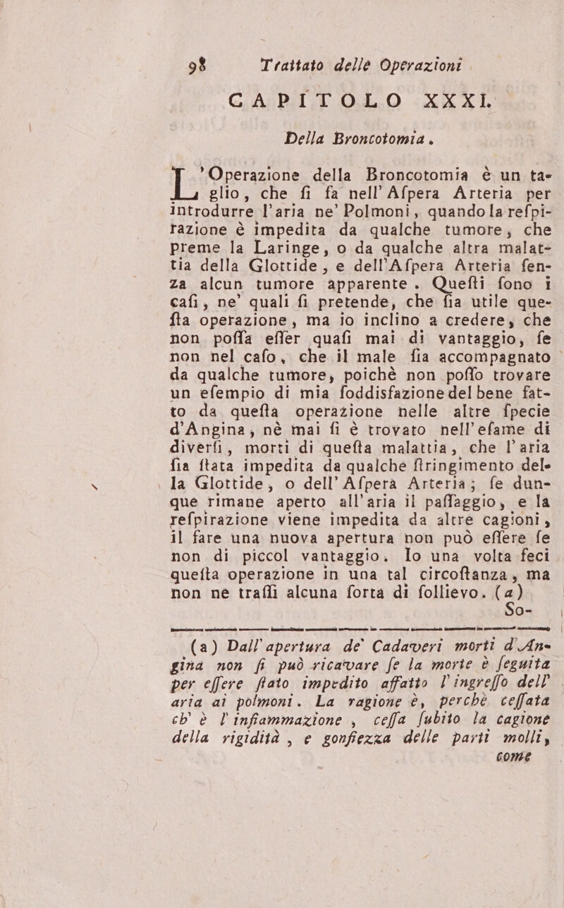 CAPITOLO XXXL Della Broncotomia . Operazione della Broncotomia è un ta i glio, che fi fa nell'Afpera Arteria per introdurre l’aria ne’ Polmoni, quandolarefpi- razione è impedita da qualche tumore, che preme la Laringe, o da qualche altra malat- tia della Glottide, e dell’Afpera Arteria fen- za alcun tumore apparente. Quefti fono i cafi, ne’ quali fi pretende, che fia utile que- fta operazione, ma io incliho a credere, che non poffa effer quafi mai di vantaggio, fe da qualche tumore, poichè non poffo trovare un efempio di mia foddisfazione delbene fat- to da quefta operazione nelle altre fpecie d’Angina; nè mai fi è trovato nell’efame di diverfi, morti di quefta malattia, che l’aria fia ftata impedita da qualche ftringimento dele | la Glottide, o dell’Afpera Arteria; fe dun- que rimane aperto all'aria il paffaggio, e la refpirazione viene impedita da altre cagioni, il fare una nuova apertura non può eflere fe non di piccol vantaggio. Io una volta feci quefta operazione in una tal circoftanza, ma non ne trafli alcuna forta di follievo. (4) So- (a) Dall'apertura de’ Cadaveri morti d'An- gina non fi può ricavare fe la morte è feguita aria ai polmoni. La ragione è, perchè ceffata ch’ è l'infammazione , ceffa Subito la cagione della rigidità , e gonfiezza delle parti molli, come