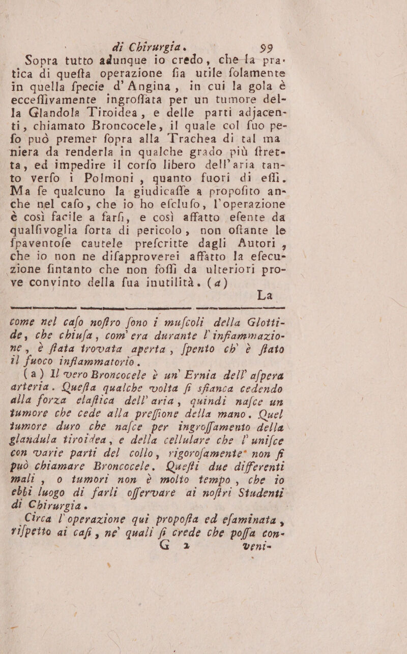 Sopra tutto adunque io credo, chedfa pra: tica di quefta operazione fia utile folamente in quella fpecie d’ Angina, in cui la gola è ecceflivamente ingroffata per un tumore del- la Glandola Tiroidea, e delle parti adjacen- ti, chiamato Broncocele, il quale col fuo pe- fo può premer fopra alla 'Trachea di tal ma niera da renderla in qualche grado più ftret- ta, ed impedire il corfo libero dell’aria tan- to verfo i Polmoni, quanto fuori di efli, Ma fe qualcuno la. giudicaffe a propofito an- che nel cafo, che io ho efclufo, Voperazione è così facile a fari, e così affatto efente da qualf&amp;ivoglia forta di pericolo, non oftante le {paventofe cautele prefcritte dagli Autori, che io non ne difapproverei affatto la efecu- zione fintanto che non fofli da ulteriori pro- ve convinto della fua inutilità. (4) È a VararmamISe n) lite: ciecue West ris) tornai nn | Ela STO TARRA Meran o Penn ca I] come nel cafo noffro fono i mufcoli della Glotti- de, che chiufa, com'era durante l'infammazio- ne, è ffata irovata aperta, /pento ch’ è fato il fuoco infiammatorio. (a) Il vero Broncocele è un’ Ernia dell’ afpera arteria. Queffta qualche volta fi sfanca cedendo alla forza elaffica dell’aria, quindi nafce un tumore che cede alla preffione della mano. Quel 2umore duro che nafce per ingroffamento della. glandula tirotdea, e della cellulare che l° unifce con varie parti del collo, rigorofamente* non fi può chiamare Broncocele. Quefti due differenti mali , o tumori non è molto tempo, che io ebbi luogo di farli offervare ai noftri Studenti di Chirurgia i Circa l'operazione qui propoffa ed efaminata, rifpetto ai cafi , ne quali fi crede che poffa con- G 2 veni= %