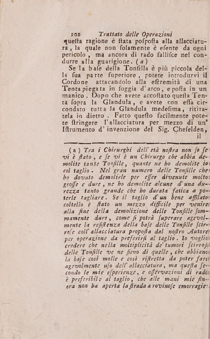 quefta ragione è ftata pofpofta alla allacciatu- ra, la quale non folamente è efente da ogni . pericolo, ma ancora di rado fallifce nel con- durre alla guarigione. (a) Se la bafe della Tonfilla è più piccola del- la fua parte fuperiore, potete introdurvi il Cordone attacandolo alla eftremità di una Tenta piegata in foggia d'arco, e pofta in un manico. Dopo che avete accoftato queita Ten- ta fopra la Glandula, e avete con effa cir- condato tutta la Glandula medefima, ritira tela in dietro . Fatto quefto facilmente pote- te ftringere l'allacciatura per mezzo di un’ IRrumento d’ invenzione del Sig. Chefelden, ilo Coni aeree] (a) Tra i Chirurghi dell'età noffra non fo fe vi è fato, e fe vi è un Chirurgo che abbia de-. molite tante Tonfille, quante ne ho demolite io: col taglio . Nel gran numero delle Tonfille che: ho dovuto demolirle per effer divenute molto» groffe e dure , ne ho demolite alcune d'una du-- vezza tanto grande che ho durata fatica a po-- verle tagliare. Se il taglio d'un bene affilato» coltello è fiato un mezzo difficile per “venire: alla fine della demolizione delle Tonfille fom-- mamente dure, come fi potrà fuperare agevol.. mente la refifenza della bafe delle Tonfille fcir=: rofe coll’ allacciatura propoffa dal noffro Autore per operazione da preferirfi al taglio . Io voglio» credere che nella moltiplicità de’ tumori fcirrofk delle Tonfille ve ne fieno di quelle , che abbianco la bafe cost molle e così riffretta da poter fareì agevolmente ufo dell’ allacciatura, ma quefta fe-- condo le mie efperienze, e offérvazioni di raddo è preferibile al taglio, che alle mani mie fin ora non ba aperta la firada a rovinofe emorragie: