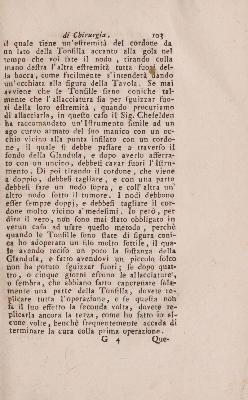 il quale tiene un’eftremità del cordone da un lato della Toofilla accanto alla gola nel tempo che voi fate il nodo , tirando colla mano deftra l’altra effremità tutta fuogi del- la bocca, come facilmente s' intenderà Tando un'occhiata alla figura della Tavola. Se mai avviene che fe Tonfille fiano coniche tal- mente che l’ allacciatura fia per fguizzar fuo- ri della loro eftremità , quando procuriamo di allacciarla, in quefto cafo il Sig. Chefeldea ha ragcomandato un’Iftrumento fimile ad un ago curvo armato del fuo manico con un oc- chio vicino alla punta infilato con un cordo- ne, il quale fi debbe paflare a- traverfo il fondo della Giandula, e dopo averlo afferra- to con un uncino; debbefi cavar fuori l' Iftru- mento. Di poi tirando il cordone, che viene a doppio, debbefi tagliare, e con una parte debbefi fare un nodo fopra, e coll’ altra un altro nodo fotto il tumore. I nodi debbono effer fempre doppj, e debbefi tagliare il cor- done molto vicino a’ medefimi. lo però, per dire il vero, non fono mzi ftato obbligato in verun cafo ad ufare quefto metodo, perchè quando le Tonfille fono ftate di figura coni- ca ho adoperato un filo molto fottile, il qua- fe avendo recifo un poco la foftanza della Glandula, e fatto avendovi un piccolo folco non ha potuto fguizzar fuori; fe dopo quat- tro, O cinque giorni efcono le allacciature’, o fembra, che abbiano fatto cancrenare fola= mente una parte della Tonfilla, dovete re-. plicare tutta l'operazione, e fe quefta noh fa il fuo effetto la feconda volta, dovete re- plicarla ancora la terza, come ho fatto ia al- cune volte, benchè frequentemente accada di terminare la cura colla prima operazione. 4 Que-