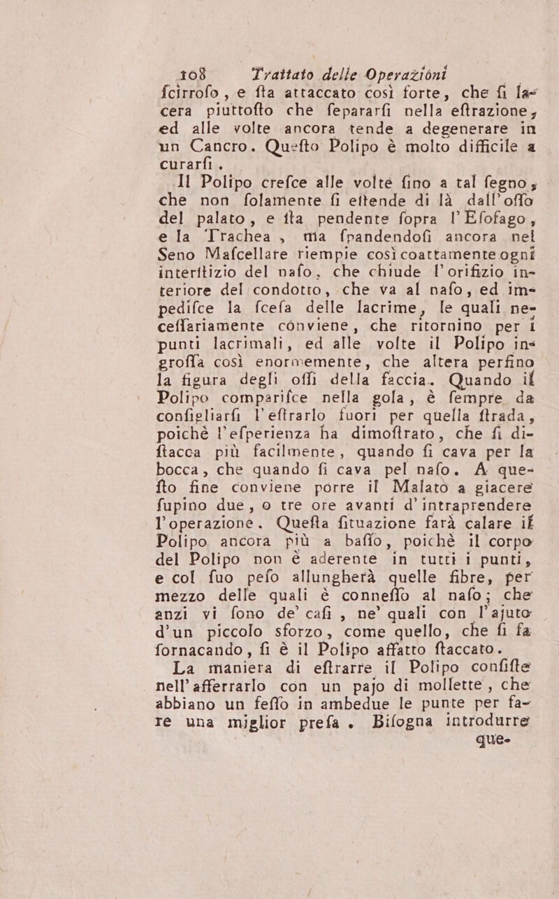 fcirrofo, e fta attaccato così forte, che fi las cera piuttofto che fepararfi nella eftrazione, ed alle volte ancora tende a degenerare in un Cancro. Quefto Polipo è molto difficile a curarfi. Il Polipo crefce alle volte fino a tal fegno; che non folamente fi ettende di là dall’offo del palato, e ita pendente fopra l'Efofago, e la ‘Trachea , ma fpandendofi ancora nel Seno Mafcellare riempie così coattamente ogni interitizio del nafo, che chiude l’orifizio in- reriore del condotto, che va al nafo;, ed im= pedifce la fcefa delle lacrime, le quali ne- ceffariamente conviene, che ritornino per i punti lacrimali, ed alle volte il Polipo ins groffa così enormemente, che altera perfino la figura degli offìi della faccia. Quando il Polipo comparifce nella gola, è fempre da configliarfi l'eftrarlo fuori per quella ftrada, poichè l’efperienza ha dimoftrato, che fi di- fiacca più facilmente, quando fi cava per la bocca , che quando fi cava pel nafo. A que- fto fine conviene porre il Malato a giacere fupino due, © tre ore avanti d’ intraprendere l'operazione. Quefta fituazione farà calare if Polipo. ancora più a baffo, poichè il corpo del Polipo non è aderente in tutti i punti, e col fuo pefo allungherà quelle fibre, per mezzo delle quali è oto al nafo; che anzi vi fono de’ cafi , ne’ quali con l’ajuto d’un piccolo sforzo, come quello, che fi fa fornacando, fi è il Polipo affatto ftaccato. La maniera di eftrarre il Polipo confifte | nell’afferrarlo con un pajo di mollette, che abbiano un feffo in ambedue le punte per fa- re una miglior prefa. Bifogna introdurre que»