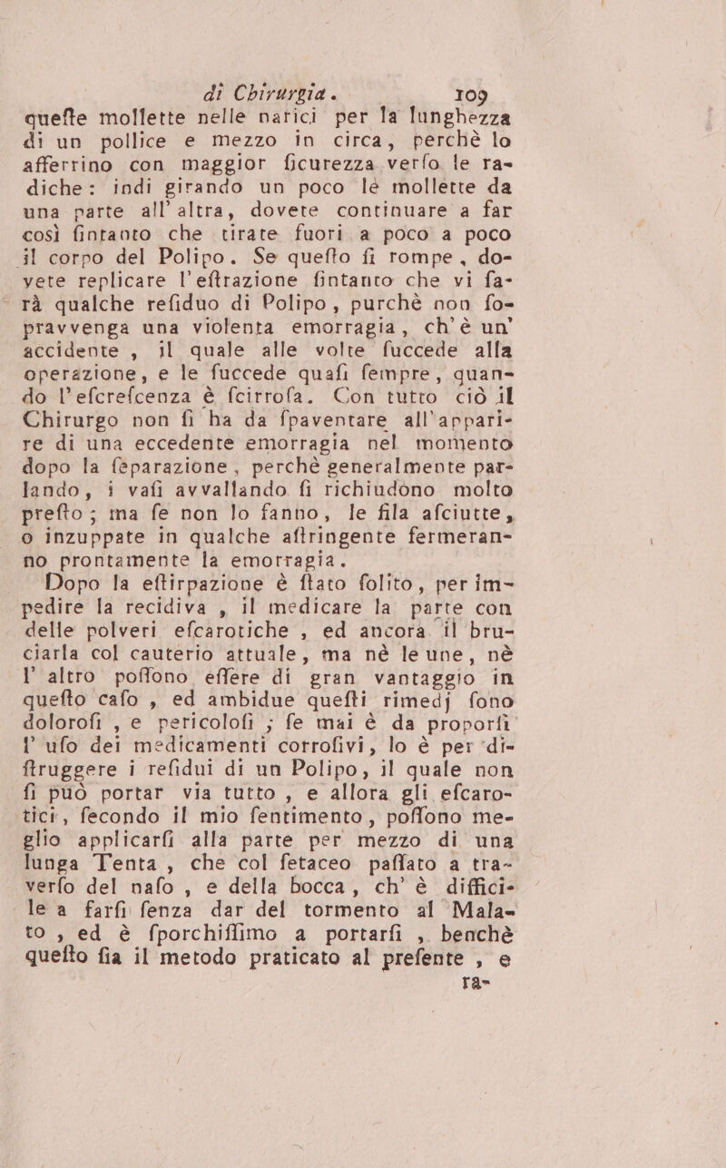 quefte mollette nelle narici per la lunghezza di un pollice e mezzo in circa, perchè lo afferrino con maggior ficurezza verfo le ra- diche: indi girando un poco lé mollette da una parte all’ altra, dovete continuare a far così fintanto che tirate fuori a poco a poco il corpo del Polipo. Se quefto fi rompe, do- vete replicare l’eftrazione fintanto che vi fa- © rà qualche refiduo di Polipo, purchè non fo- pravvenga una violenta emorragia, ch'è un' accidente , il quale alle volte fuccede alla operazione, e le fuccede quafi fempre, quan- do l’efcrefcenza è fcirrofa. Con tutro ciò il Chirurgo non fi ha da fpaventare all’appari- re di una eccedente emorragia nel momento dopo la feparazione, perchè generalmente par- lando, i vafi avvallando fi richiudono molto prefto ; ina fe non lo fanno, le fila afciutte, o inzuppate in qualche aftringente fermeran- no prontamente la emorragia. «Dopo la eftirpazione è ftato folito, per im- pedire la recidiva , il medicare la. parte con delle polveri efcarotiche , ed ancora. il bru- ciarla col cauterio attuale, ma nè le une, nè l’ altro poffono effere di gran vantaggio in quefto cafo , ed ambidue quefti rimedj fono dolorofi , e pericolofi ; fe mai è da proportì ’ ufo dei medicamenti corrofivi, lo è per ‘di- ftruggere i refidui di un Polipo, il quale non fi può portar via tutto , e allora gli efcaro- tici, fecondo il mio fentimento, poffono me- glio applicarfi alla parte per mezzo di una lunga Tenta , che col fetaceo paffato a tra- verfo del nafo , e della bocca, ch'è diffici- le a farfi fenza dar del tormento al Mala» to , ed è fporchiflimo a portarfi , benchè quefto fia il metodo praticato al prefente , e ra-