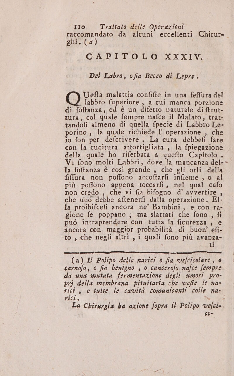 raccomandato da alcuni eccellenti Chirure. ghi. (4) GAPRIICOMISOSOXX XIV Del Labro, ofia Becco di Lepre. Uefta malattia confifte in una feffura del labbro fuperiore , a cui manca porzione di. foftanza, ed è un difetto naturale di Arut- tura, col quale fempre nafce il Malato, trat- tandofi almeno di quella fpecie di Labbro Le- porino , la quale richiede l’ operazione , che io fon per defcrivere. La cura debbefì fare con la cucitura attortigliata., la fpiegazione della quale ho riferbata a quefto Capitolo . Vi fono molti Labbri, dove la mancanza del-» la foftanza è così grande , che gli orli della fifura non poffono accoftarfi infieme , o al più poffono appena toccarfi, nel qual cafo non credo , che vi fia bifogno d’ avvertire , che uno debbe aftenerfi dalla operazione. El- la proibifcefi ancora ne’ Bambini, e con ra- gione fe poppano ; ma slattati che fono , fi può intraprendere con tutta la ficurezza ; e ancora con maggior probabilità di buon’ efi- to , che negli altri , i quali fono più avanza- | ti (e Lu iii zz el 7 P quite, (a) 1/ Polipo delle narici 0 fia vefcicolare, è carnofo, 0 fia benigno , o cancerofo nafce fempre da una mutata fermentazione degli umori pro- prj della membrana pituitaria che veffe le na- rici , e tutte le cavità comunicanti colle na- rici. “% La Chirurgia ha azione fopra il Polipo velcie co- a