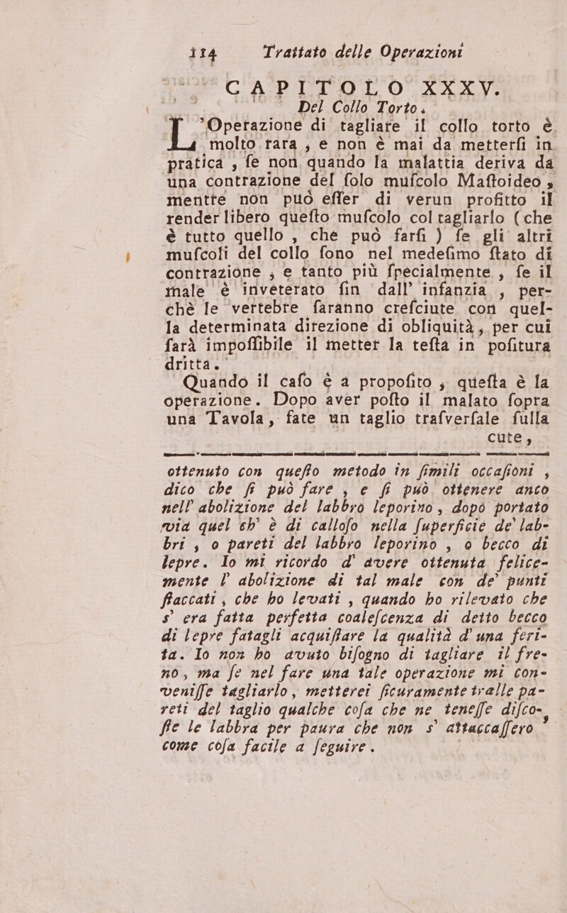 ì CAPITOLO XXXV. nea Del Collo Torto. dp @retazione di tagliate il collo torto è E 4 molto rara ; e non è mai da metterfi in pratica , fe non quando la malattia deriva da una contrazione del folo mufcolo Maffoideo , mentte non può effer di verun profitto il render libero quefto mufcolo col tagliarlo (che è tutto quello , che può farfi ) fe gli altri mufco!i del collo fono nel medefimo ftato di contrazione ; e tanto più fpecialmente , fe il inale ‘è invetertato fin dall’ infanzia , per- chè Ie ‘vertebre faranno crefciute con quel- la determinata direzione di obliquità,. per cui farà impofibile il metter la tefta in pofitura dritta. Quando il cafo è a propofito ; quefta è la operazione. Dopo aver pofto il malato fopra una Tavola, fate un taglio trafverfale fulla cute, ottenuto con queffto metodo în fimili occafioni , dico che fi può fare ; e fi può ottenere anco nell abolizione del labbro leporito, dopo portato bri s o pareti del labbro leporino , è becco di lepre. Io mi ricordo d' avere ottenuta felice- mente l abolizione di tal male con de’ punti faccati, che ho levati , quando ho rilevato che s° era fatta perfetta coalefcenza di detto becco di lepre fatagli acquiffare la qualità d’ una feri- ta. Io non ho avuto bifogno di tagliare il fre- no, ma fe nel fare una tale operazione mi con- veniffe tagliarlo, metterei ficuramente tralle pa- reti del taglio qualche cofa che ne teneffe difco- fe le labbra per paura che non 5° attaccaffero ® come cofa facile a feguire.