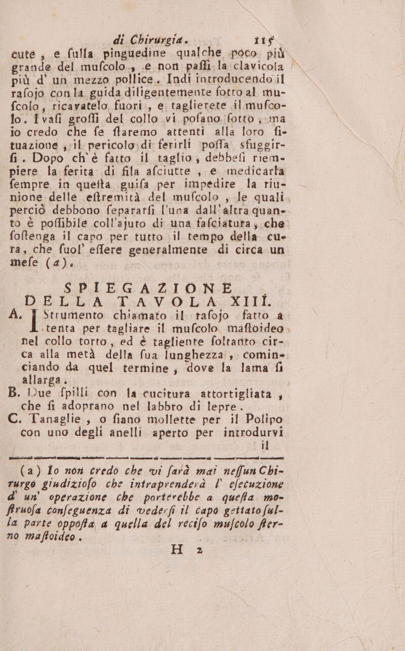 di Chirurgia... its cute, e fulla pinguedine qualche .poco. più grande del mufcolo., .e non pafli la clavicola più d'un mezzo pollice. Indi introducendo il rafojo conla guida diligentemente fotto al mu- fcolo, ricavatelo, fuori, e. taglierete .il mufco- fo. Ivafi grofli del collo vi pofano fotto; ma io credo che fe flaremo attenti alla foro fi- tuazione ; il pericolo:di ferirli poffa. sfuggir- fi. Dopo ch'è fatto il taglio, debbefi tiem- piere la ferita di fila afciutte , e medicarla fempre in queita guifa per impedire la riu- perciò debbono fepararfi l'una dall'altra quane foftenga il capo per tutto il tempo della cu ta, che fuol’ effere generalmente di circa un nefe (4). i cui Sept E 6 A0ZI ONE DELLA STAVO L'A-XIHI. À. pattern chiamato il rafojo fatto a nel collo torto, ed è tagliente foltanto cir- ca alla metà della fua lunghezza; comine ciando da quel termine, dove la lama fi allarga. B. Due fpilli con la cucituta attortigliata , che fi adoprano nel labbro di lepre. C. Tanaglie, o fiano mollette per il Polipo con uno degli anelli aperto per introdurvi i il rurgo giudiziofo che intraprenderà | efecuzione d' un’ operazione che porterebbe a queffa. mo- fruofa confeguenza di vederfi il capo gettato ful- la parte oppofa, a quella del recifo mufcolo frer- no maffoideo . sd BI H' x: <>